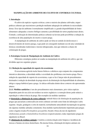 34
MANIPULAÇÃO DO AMBIENTE DE CULTIVO OU CONTROLE CULTURAL
1. Introdução
O cultivo de espécies vegetais exóticas, como a maioria das plantas cultivadas, requer
práticas culturais que maximizem a produção mediante adequação do ambiente às necessidades
destas. Esse tipo de ambiente é normalmente simplificado e a grande disponibilidade de fontes
alimentares adequadas a insetos fitófagos aumenta a possibilidade de surtos populacionais destes.
Contudo, a utilização de determinadas práticas culturais na lavoura pode possibilitar a redução da
ocorrência de altas populações de insetos e ácaros-praga.
A manipulação do ambiente de cultivo pode ser feita no sentido de desfavorecer o
desenvolvimento de insetos-paraga, o que pode ser conseguido mediante uso de uma variedade de
técnicas consideradas tradicionais e mesmo ultrapassadas, mas que reduzem a chance de
colonização de pragas.
2. Estratégias Gerais de Manipulação do Ambiente de Cultivo
Diferentes estratégias podem ser usadas na manipulação do ambiente de cultivo, que são
divididas aqui nos seguintes grupos:
2.1. Redução da capacidade de suporte do ecossistema
O ecossistema agrícola inclui fatores bióticos e abióticos cujo conjunto dos componentes
interativos determina, a densidade média e severidade dos problemas com insetos-praga. Para a
redução da capacidade de suporte do ecossistema, o que se faz é lançar mão de procedimentos
destinados à redução da densidade da praga através da diminuição da disponibilidade de alimentos,
abrigo e espaço habitável para a praga. As táticas utilizadas dentro desse contexto são apresentadas
abaixo.
2.1.1. Medidas sanitárias: é um dos procedimentos mais elementares, pois várias espécies
dispendem parte de seu ciclo em resíduos ou restos orgânicos e a remoção destes pode reduzir a
reprodução e sobrevivência da praga. São exemplos de medidas sanitárias:
a) destruição e eliminação de restos culturais: método básico de eliminação de populações de
pragas que passariam a entressafra em restos culturais servindo como fonte de infestação à safra
seguinte. Aração, gradagem e corte do material, normalmente antecedendo incorporação ou queima
são algumas medidas adotadas comumente. Esta medida é particularmente importante para pragas
como a lagarta rosada (Pectinophora gossypiella), bicudo e broca da raiz do algodoeiro
(Anthonomus grandis e Eutinobothrus brasiliensis respectivamente), todas importantes pragas do
algodoeiro no Brasil.
b) eliminação de resíduos animais: é notória a estreita relação entre limpeza e incidência de
moscas e baratas em áreas domiciliares. Da mesma forma, eliminação de dejetos animais em
 