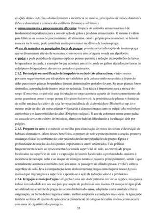 35
criações destes reduzem substancialmente a incidência de moscas, principalmente mosca doméstica
(Musca domestica) e a mosca dos estábulos (Stomoxys calcitrans).
c) armazenamento e processamento eficientes: limpeza de unidades armazenadoras é de
fundamental importância para a conservação de grãos e produtos armazenados. O mesmo é válido
para fábricas ou usinas de processamento de alimentos, onde o próprio processamento, se feito de
maneira ineficiente, pode contribuir muito para maior incidência de insetos-praga.
d) uso de sementes ou propágulos livres de pragas: permite evitar infestações de insetos-praga
que se disseminam através de sementes, como ocorre com a lagarta rosada em algodoeiro.
e) poda: a poda periódica de algumas espécies perenes permite a redução de populações de larvas
broqueadoras de caule, a exemplo do que acontece em citros, onde os galhos atacados por larvas de
coleópteros broqueadores devem ser cortados e queimados.
2.1.2. Destruição ou modificação de hospedeiros ou habitats alternativos: vários insetos
possuem requerimentos que não podem ser satisfeitos pela cultura sendo necessária a dispersão
deles para outros plantas hospedeiras durante determinados períodos do ano. Se essas plantas forem
destruídas, a população de insetos pode ser reduzida. Esse tática é importante para a mosca-do-
sorgo (Contarinia sorghicola) cuja infestação no sorgo acontece a partir de insetos provenientes de
certas gramíneas como o sorgo perene (Sorghum halepense). A persistência de plantas voluntárias
de milho em área de cultivo de soja favorece incidência de diabroticídeos (Diabrotica spp.) e o
mesmo pode ser dito de outras plantas voluntárias e algumas pragas como o pulgão Macrosirphum
euphorbiae e o ácaro eriofídeo do alho (Eriophyes tulipae). O uso de cobertura morta como palha
ou casca de arroz em cultivo de brássicas, altera este habitat dificultando a localização dele por
pulgões.
2.1.3. Preparo do solo: é o método de escolha para eliminação de restos de cultura e destruição de
habitats alternativos. Além desses benefícios, o preparo do solo e principalmente a aração, promove
mudanças físicas no ambiente do solo podendo desfavorer populações de pragas. Época e
profundidade de aração são dois pontos importantes a serem observados. Tais práticas
frequentemente levam ao ressecamento da camada superficial do solo, ao enterrio de pragas
localizadas na superfície do solo e a exposição de insetos localizados a profundidades maiores à
incidência de radiação solar e ao ataque de inimigos naturais (pássaros principalmente), sendo o que
normalmente acontece com bicho-bolo em arroz. A passagem de cilindro pesado (“rolo”) sobre a
superfície do solo, leva à compactação deste desfavorecendo pragas como lagarta rosca (Agrotis
ipsilon) que migram para a superfície expondo-se a ação da radiação solar e a predadores.
2.1.4. Irrigação e manejo d’água: irrigação é uma atividade primária em várias regiões, mas pouca
ênfase tem sido dada em seu uso para prevenção de problemas com insetos. O manejo de água pode
ser utilizado no controle de pragas tais como bicheira-do-arroz, adaptadas a alta umidade e baixa
oxigenação, ou bicho-bolo e lagarta-elasmo, melhor adaptados a condições mais secas. A água pode
também ser fator de quebra de quiescência (dormência) de estágios de certos insetos, como ocorre
com ovos de cigarrinha das pastagens.
 