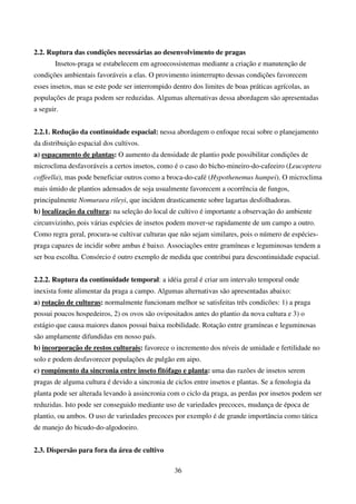 36
2.2. Ruptura das condições necessárias ao desenvolvimento de pragas
Insetos-praga se estabelecem em agroecossistemas mediante a criação e manutenção de
condições ambientais favoráveis a elas. O provimento ininterrupto dessas condições favorecem
esses insetos, mas se este pode ser interrompido dentro dos limites de boas práticas agrícolas, as
populações de praga podem ser reduzidas. Algumas alternativas dessa abordagem são apresentadas
a seguir.
2.2.1. Redução da continuidade espacial: nessa abordagem o enfoque recai sobre o planejamento
da distribuição espacial dos cultivos.
a) espaçamento de plantas: O aumento da densidade de plantio pode possibilitar condições de
microclima desfavoráveis a certos insetos, como é o caso do bicho-mineiro-do-cafeeiro (Leucoptera
coffeella), mas pode beneficiar outros como a broca-do-café (Hypothenemus hampei). O microclima
mais úmido de plantios adensados de soja usualmente favorecem a ocorrência de fungos,
principalmente Nomuraea rileyi, que incidem drasticamente sobre lagartas desfolhadoras.
b) localização da cultura: na seleção do local de cultivo é importante a observação do ambiente
circunvizinho, pois várias espécies de insetos podem mover-se rapidamente de um campo a outro.
Como regra geral, procura-se cultivar culturas que não sejam similares, pois o número de espécies-
praga capazes de incidir sobre ambas é baixo. Associações entre gramíneas e leguminosas tendem a
ser boa escolha. Consórcio é outro exemplo de medida que contribui para descontinuidade espacial.
2.2.2. Ruptura da continuidade temporal: a idéia geral é criar um intervalo temporal onde
inexista fonte alimentar da praga a campo. Algumas alternativas são apresentadas abaixo:
a) rotação de culturas: normalmente funcionam melhor se satisfeitas três condicões: 1) a praga
possui poucos hospedeiros, 2) os ovos são ovipositados antes do plantio da nova cultura e 3) o
estágio que causa maiores danos possui baixa mobilidade. Rotação entre gramíneas e leguminosas
são amplamente difundidas em nosso país.
b) incorporação de restos culturais: favorece o incremento dos níveis de umidade e fertilidade no
solo e podem desfavorecer populações de pulgão em aipo.
c) rompimento da sincronia entre inseto fitófago e planta: uma das razões de insetos serem
pragas de alguma cultura é devido a sincronia de ciclos entre insetos e plantas. Se a fenologia da
planta pode ser alterada levando à assincronia com o ciclo da praga, as perdas por insetos podem ser
reduzidas. Isto pode ser conseguido mediante uso de variedades precoces, mudança de época de
plantio, ou ambos. O uso de variedades precoces por exemplo é de grande importância como tática
de manejo do bicudo-do-algodoeiro.
2.3. Dispersão para fora da área de cultivo
 