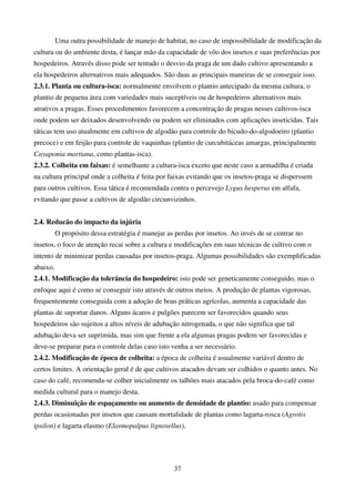 37
Uma outra possibilidade de manejo de habitat, no caso de impossibilidade de modificação da
cultura ou do ambiente desta, é lançar mão da capacidade de vôo dos insetos e suas preferências por
hospedeiros. Através disso pode ser tentado o desvio da praga de um dado cultivo apresentando a
ela hospedeiros alternativos mais adequados. São duas as principais maneiras de se conseguir isso.
2.3.1. Planta ou cultura-isca: normalmente envolvem o plantio antecipado da mesma cultura, o
plantio de pequena área com variedades mais suceptíveis ou de hospedeiros alternativos mais
atrativos a pragas. Esses procedimentos favorecem a concentração de pragas nesses cultivos-isca
onde podem ser deixados desenvolvendo ou podem ser eliminados com aplicações inseticidas. Tais
táticas tem uso atualmente em cultivos de algodão para controle do bicudo-do-algodoeiro (plantio
precoce) e em feijão para controle de vaquinhas (plantio de curcubitáceas amargas, principalmente
Cayaponia martiana, como plantas-isca).
2.3.2. Colheita em faixas: é semelhante a cultura-isca exceto que neste caso a armadilha é criada
na cultura principal onde a colheita é feita por faixas evitando que os insetos-praga se disperssem
para outros cultivos. Essa tática é recomendada contra o percevejo Lygus hesperus em alfafa,
evitando que passe a cultivos de algodão circunvizinhos.
2.4. Reducão do impacto da injúria
O propósito dessa estratégia é manejar as perdas por insetos. Ao invés de se centrar no
insetos, o foco de atenção recai sobre a cultura e modificações em suas técnicas de cultivo com o
intento de minimizar perdas causadas por insetos-praga. Algumas possibilidades são exemplificadas
abaixo.
2.4.1. Modificação da tolerância do hospedeiro: isto pode ser geneticamente conseguido, mas o
enfoque aqui é como se conseguir isto através de outros meios. A produção de plantas vigorosas,
frequentemente conseguida com a adoção de boas práticas agrícolas, aumenta a capacidade das
plantas de suportar danos. Alguns ácaros e pulgões parecem ser favorecidos quando seus
hospedeiros são sujeitos a altos níveis de adubação nitrogenada, o que não significa que tal
adubação deva ser suprimida, mas sim que frente a ela algumas pragas podem ser favorecidas e
deve-se preparar para o controle delas caso isto venha a ser necessário.
2.4.2. Modificação de época de colheita: a época de colheita é usualmente variável dentro de
certos limites. A orientação geral é de que cultivos atacados devam ser colhidos o quanto antes. No
caso do café, recomenda-se colher inicialmente os talhões mais atacados pela broca-do-café como
medida cultural para o manejo desta.
2.4.3. Diminuição de espaçamento ou aumento de densidade de plantio: usado para compensar
perdas ocasionadas por insetos que causam mortalidade de plantas como lagarta-rosca (Agrotis
ipsilon) e lagarta elasmo (Elasmopalpus lignosellus).
 