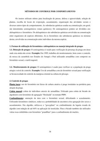 38
MÉTODOS DE CONTROLE POR COMPORTAMENTO
Os insetos utilizam odores para localização de presas, defesa e agressividade, seleção de
plantas, escolha de locais de oviposição, acasalamento, organização das atividades sociais e
diversos outros tipos de comportamento. As substâncias químicas usadas na comunicação, em geral,
são denomindas semioquímicos (sinais químicos). Os semioquímicos podem ser divididos em:
aleloquímicos e feromônios. Os aleloquímicos são substâncias químicas envolvidas na comunicação
entre organismos de espécies diferentes. Já os feromônios são substâncias químicas ou misturas
destas, envolvidas na comunicação entre indivíduos da mesma espécie.
1. Formas de utilização de feromônios e aleloquímicos no manejo integrado de pragas
1.1. Detecção de pragas: O semioquímico é usado para verificação da presença da praga em áreas
onde esta ainda não existe. Exemplo: Em 1995, trabalhos de monitoramento, bem como o controle,
da mosca da carambola nos Estados do Amapá e Pará utilizando armadilhas com composto ou
feromônio sexual, o metil-eugenol.
1.2. Monitoramento de pragas: O semioquímico é usado para verificar se a população da praga
atingiu o nível de controle. Exemplo: Uso de armadilhas com do feromônio sexual para verificação
se há necessidade de controle da mariposa oriental na cultura do pêssego.
2. Controle de pragas
Planta isaca: uso de feromônio em faixas de cultura atrativa á praga instaladas na perideria para
atração da praga.
Coleta massal: coleta de indivíduos através de armadilhas. Utilizado para coleta de bicudo do
algodoeiro com feromônio de agregação blockaide ou nomate PBW.
Confundimento: saturação da área com o feromônio sexual, dificultando o acasalamento.
Utilizando feromônios sintéticos, reduz-se a probabilidade de encontros e/ou agregação dos sexos e
acasalamentos. Em algodão, utiliza-se o gossyplure no confundimento da lagarta rosada do
algodâo com redução de até 64% na aplicação de inseticidas. Para o bicudo também são utilizados
várias iscas embebidas com feromônio grandllure para o confundimento de machos.
 
