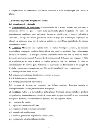 41
o comportamento ou metabolismo dos insetos, atenuando o nível de injúria por eles causado à
planta.
2. Resistência de plantas hospedeiras a insetos
2.1. Mecanismos de resistência
a) Não-preferência ou Antixenose: Não-preferência foi o termo cunhado para descrever o
mecanismo através do qual o inseto evita determinada planta hospedeira. Tal termo foi
posteriormente modificado para antixenose. Antixenose significa que a planta é refratária a
“visitantes”, ou seja, aos insetos que tentam colonizá-la (seja para alimentação, oviposição, ou
abrigo). A antixenose pode ser de natureza química ou morfológica dependendo dos fatores
causadores da mesma.
b) Antibiose: Mecanismo que engloba todos os efeitos fisiológicos adversos, de natureza
temporária ou permanente, resultante da ingestão de uma planta por um inseto. Esses efeitos podem
ser letais ou subletais. Os principais sintomas comumente observados são: 1) morte de larvas
jovens, 2) crescimento anormal, 3) conversão alimentar anormal, 4) fracasso para empupar, 5) falha
na transformação de pupa a adulto, 6) adultos pequenos e/ou mal formados, 7) falha no
armazenamento de reservas para dormência, 8) decréscimo de fecundidade e 9) redução de
fertilidae e outros comportamentos anrmais. São possíveis explicações para esses sintomas:
b.1) presença de substâncias tóxicas;
b.2) ausência ou insuficiência de nutrientes essenciais as pragas;
b.3) desbalançeamento nutricional;
b.4) presença de fatores anti-nutricionais;
b.5) presença de enzimas ou compostos que inibem processos digestivos normais e,
consequentemente, a utilização de nutrientes pelas pragas;
c) Tolerância: Refere-se a capacidade de certas plantas de reparar a injúria sofrida ou produzir
adequadamente suportando uma população de insetos a níveis capazes de danificar uma planta mais
susceptível. Tolerância usualmente resulta de um ou mais dos seguintes fatores:
c.1) vigor geral das plantas
c.2) regeneração do tecido danificado
c.3) força da haste e resistência ao acamamento
c.4) produção adicional de ramos
c.5) utilização, pelo inseto, de partes não vitais da planta
c.6) compensação lateral por plantas vizinhas
 