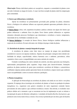42
Observação: Plantas individuais podem ser susceptíveis, enquanto a comunidade de plantas como
um todo é tolerante ao ataque de insetos. A soja é um bom exemplo de planta onde há compensação
pela comunidade.
3. Fatores que influenciam a resistência
Apesar da resistência ser primariamente governada pelo genótipo da planta, elementos
físicos e biológicos do ambiente influem sua expressão podendo apresentar profundos efeitos na
resistência.
a) fatores físicos: clima, solo, arquitetura da planta e práticas culturais são alguns dos fatores que
podem influenciar o ambiente físico da planta. Esses fatores podem influenciar os seguintes
elementos alterando processos fisiológicos que determinam a resistência a insetos: temperatura,
intensidade de luz, fertilidade e umidade do solo.
b) fatores biológicos: A exemplo de fatores físicos, fatores biológicos também influenciam a
expressão da resistência. Os mais relevantes são: biótipos da praga e idade da planta.
3.1. Resistência de plantas e manejo integrado de pragas
A resistência de plantas como fator único no manejo de pragas tem possibilitado
consideráveis sucessos em algumas instâncias. Algumas das principais vantagens deste método são:
facilidade de adoção, especificidade, relativa harmonia com o ambiente, persistência, efeito
cumulativo, baixo custo e compatibilidade com outros métodos de controle.
Contudo à semelhança dos outros métodos de controle, esta tática apresenta suas limitações,
representadas principalmente pelas seguintes: longo tempo para desenvolvimento, limitações
genéticas da planta (ausência de genes para resistência), ocorrência de biótipos e características
conflitantes (algumas plantas podem apresentar fatores de resistência a alguns insetos que conferem
maior susceptibilidade a outros ou mesmo reduzem a produção).
4. Plantas transgênicas
A aplicação da biotecnologia na resistência de plantas está ainda em seu início e em plena
expansão. O emprego dessa tecnologia em resistência de plantas se baseia na produção de plantas
transgênicas (i.e., organismo com gene(s) oriundo(s) de outro organismo) contendo fatores
provenientes de outra espécie e que confiram resistência a insetos. Sem dúvida, os resultados mais
práticos obtidos até o momento e que se encontram em fase de implantação no país se referem a
incorporação de genes de diferentes subespécies e variedades da bactéria Bacillus thuringiensis, que
produzem uma toxina muito tóxica a insetos. Essa toxina é produzida por um único gene da bactéria
 