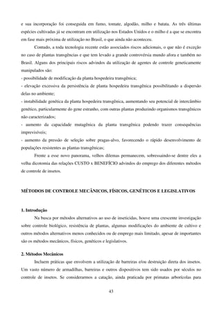 43
e sua incorporação foi conseguida em fumo, tomate, algodão, milho e batata. As três últimas
espécies cultivadas já se encontram em utilização nos Estados Unidos e o milho é a que se encontra
em fase mais próxima de utilização no Brasil, o que ainda não aconteceu.
Contudo, a toda tecnologia recente estão associados riscos adicionais, o que não é exceção
no caso de plantas transgências e que tem levado a grande controvérsia mundo afora e também no
Brasil. Alguns dos principais riscos advindos da utilização de agentes de controle geneticamente
manipulados são:
- possibilidade de modificação da planta hospedeira transgênica;
- elevação excessiva da persistência de planta hospedeira transgênica possibilitando a dispersão
delas no ambiente;
- instabilidade genética da planta hospedeira transgênica, aumentando seu potencial de intercâmbio
genético, particularmente do gene estranho, com outras plantas produzindo organismos transgênicos
não caracterizados;
- aumento da capacidade mutagênica da planta transgênica podendo trazer consequências
imprevisíveis;
- aumento da pressão de seleção sobre pragas-alvo, favorecendo o rápido desenvolvimento de
populações resistentes as plantas transgênicas;
Frente a esse novo panorama, velhos dilemas permanecem, sobressaindo-se dentre eles a
velha dicotomia das relações CUSTO x BENEFÍCIO advindos do emprego dos diferentes métodos
de controle de insetos.
MÉTODOS DE CONTROLE MECÂNICOS, FÍSICOS, GENÉTICOS E LEGISLATIVOS
1. Introdução
Na busca por métodos alternativos ao uso de inseticidas, houve uma crescente investigação
sobre controle biológico, resistência de plantas, algumas modificações do ambiente de cultivo e
outros métodos alternativos menos conhecidos ou de emprego mais limitado, apesar de importantes
são os métodos mecânicos, físicos, genéticos e legislativos.
2. Métodos Mecânicos
Incluem práticas que envolvem a utilização de barreiras e/ou destruição direta dos insetos.
Um vasto número de armadilhas, barreiras e outros dispositivos tem sido usados por séculos no
controle de insetos. Se considerarmos a catação, ainda praticada por primatas arborícolas para
 