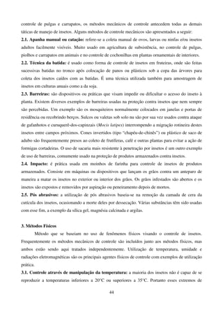 44
controle de pulgas e carrapatos, os métodos mecânicos de controle antecedem todas as demais
táticas de manejo de insetos. Alguns métodos de controle mecânicos são apresentados a seguir:
2.1. Apanha manual ou catação: refere-se a coleta manual de ovos, larvas ou ninfas e/ou insetos
adultos facilmente visíveis. Muito usado em agricultura de subsistência, no controle de pulgas,
piolhos e carrapatos em animais e no controle de cochonilhas em plantas ornamentais de interiores.
2.2. Técnica da batida: é usado como forma de controle de insetos em fruteiras, onde são feitas
sucessivas batidas no tronco após colocação de panos ou plásticos sob a copa das árvores para
coleta dos insetos caídos com as batidas. É uma técnica utilizada também para amostragem de
insetos em culturas anuais como a da soja.
2.3. Barreiras: são dispositivos ou práticas que visam impedir ou dificultar o acesso do inseto à
planta. Existem diversos exemplos de barreiras usadas na proteção contra insetos que nem sempre
são percebidas. Um exemplo são os mosquiteiros normalmente colocados em janelas e portas de
residência ou recobrindo berços. Sulcos ou valetas sob solo nu são por sua vez usados contra ataque
de gafanhotos e curuquerê-dos-capinzais (Mocis latipes) interrompendo a migração rotineira destes
insetos entre campos próximos. Cones invertidos (tipo “chapéu-de-chinês”) ou plástico de saco de
adubo são frequentemente presos ao coleto de frutíferas, café e outras plantas para evitar a ação de
formigas cortadeiras. O uso de sacaria mais resistente à penetração por insetos é um outro exemplo
de uso de barreiras, comumente usado na proteção de produtos armazenados contra insetos.
2.4. Impacto: é prática usada em moinhos de farinha para controle de insetos de produtos
armazenados. Consiste em máquinas ou dispositivos que lançam os grãos contra um anteparo de
maneira a matar os insetos no exterior ou interior dos grãos. Os grãos infestados são abertos e os
insetos são expostos e removidos por aspiração ou peneiramento depois de mortos.
2.5. Pós abrasivos: a utilização de pós abrasivos baseia-se na remoção da camada de cera da
cutícula dos insetos, ocasionando a morte deles por dessecação. Várias substâncias têm sido usadas
com esse fim, a exemplo da sílica gel, magnésia calcinada e argilas.
3. Métodos Físicos
Método que se baseiam no uso de fenômenos físicos visando o controle de insetos.
Frequentemente os métodos mecânicos de controle são incluídos junto aos métodos físicos, mas
ambos estão sendo aqui tratados independentemente. Utilização de temperatura, umidade e
radiações eletromagnéticas são os principais agentes físicos de controle com exemplos de utilização
prática.
3.1. Controle através de manipulação da temperatura: a maioria dos insetos não é capaz de se
reproduzir a temperaturas inferiores a 20°C ou superiores a 35°C. Portanto esses extremos de
 
