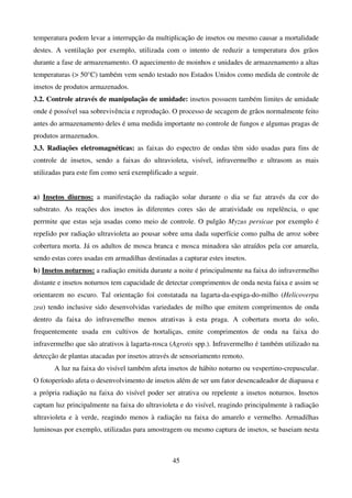45
temperatura podem levar a interrupção da multiplicação de insetos ou mesmo causar a mortalidade
destes. A ventilação por exemplo, utilizada com o intento de reduzir a temperatura dos grãos
durante a fase de armazenamento. O aquecimento de moinhos e unidades de armazenamento a altas
temperaturas ( 50°C) também vem sendo testado nos Estados Unidos como medida de controle de
insetos de produtos armazenados.
3.2. Controle através de manipulação de umidade: insetos possuem também limites de umidade
onde é possível sua sobrevivência e reprodução. O processo de secagem de grãos normalmente feito
antes do armazenamento deles é uma medida importante no controle de fungos e algumas pragas de
produtos armazenados.
3.3. Radiações eletromagnéticas: as faixas do espectro de ondas têm sido usadas para fins de
controle de insetos, sendo a faixas do ultravioleta, visível, infravermelho e ultrasom as mais
utilizadas para este fim como será exemplificado a seguir.
a) Insetos diurnos: a manifestação da radiação solar durante o dia se faz através da cor do
substrato. As reações dos insetos às diferentes cores são de atratividade ou repelência, o que
perrmite que estas seja usadas como meio de controle. O pulgão Myzus persicae por exemplo é
repelido por radiação ultravioleta ao pousar sobre uma dada superfície como palha de arroz sobre
cobertura morta. Já os adultos de mosca branca e mosca minadora são atraídos pela cor amarela,
sendo estas cores usadas em armadilhas destinadas a capturar estes insetos.
b) Insetos noturnos: a radiação emitida durante a noite é principalmente na faixa do infravermelho
distante e insetos noturnos tem capacidade de detectar comprimentos de onda nesta faixa e assim se
orientarem no escuro. Tal orientação foi constatada na lagarta-da-espiga-do-milho (Helicoverpa
zea) tendo inclusive sido desenvolvidas variedades de milho que emitem comprimentos de onda
dentro da faixa do infravemelho menos atrativas à esta praga. A cobertura morta do solo,
frequentemente usada em cultivos de hortaliças, emite comprimentos de onda na faixa do
infravermelho que são atrativos à lagarta-rosca (Agrotis spp.). Infravermelho é também utilizado na
detecção de plantas atacadas por insetos através de sensoriamento remoto.
A luz na faixa do visível também afeta insetos de hábito noturno ou vespertino-crepuscular.
O fotoperíodo afeta o desenvolvimento de insetos além de ser um fator desencadeador de diapausa e
a própria radiação na faixa do visível poder ser atrativa ou repelente a insetos noturnos. Insetos
captam luz principalmente na faixa do ultravioleta e do visível, reagindo principalmente à radiação
ultravioleta e à verde, reagindo menos à radiação na faixa do amarelo e vermelho. Armadilhas
luminosas por exemplo, utilizadas para amostragem ou mesmo captura de insetos, se baseiam nesta
 