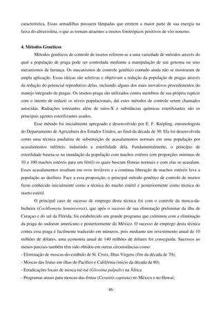 46
característica. Essas armadilhas possuem lâmpadas que emitem a maior parte de sua energia na
faixa do ultravioleta, o que as tornam atraentes a insetos fototrópicos positivos de vôo noturno.
4. Métodos Genéticos
Métodos genéticos de controle de insetos referem-se a uma variedade de métodos através do
qual a população de praga pode ser controlada mediante a manipulação de seu genoma ou seus
mecanismos de herança. Os mecanismos de controle genético contudo ainda não se mostraram de
ampla aplicação. Essas táticas são seletivas e objetivam a redução da população de pragas através
da redução do potencial reprodutivo delas, incluindo alguns dos mais inovativos procedimentos do
manejo integrado de pragas. Os insetos-praga são utilizados contra membros de sua própria espécie
com o intento de reduzir os níveis populacionais, daí estes métodos de controle serem chamados
autocidas. Radiações ionizantes além de raios-X e substâncias químicas esterilizantes são os
principais agentes esterilizantes usados.
Esse método foi inicialmente apregoado e desenvolvido por E. F. Knipling, entomologista
do Departamento de Agricultura dos Estados Unidos, ao final da década de 30. Ela foi desenvolvida
como uma técnica paulatina de substituição de acasalamentos normais em uma população por
acasalamentos inférteis, induzindo a esterilidade dela. Fundamentalmente, o princípio de
esterilidade baseia-se na inundação da população com machos estéreis (em proporções minimas de
10 a 100 machos estéreis para um fértil) os quais buscam fêmeas normais e com elas se acasalam.
Esses acasalamentos resultam em ovos inviáveis e a contínua liberação de machos estéreis leva a
população ao declínio. Face a essa proposição, o principal método genético de controle de insetos
ficou conhecido inicialmente como a técnica do macho estéril e posteriormente como técnica do
inseto estéril.
O principal caso de sucesso de emprego desta técnica foi com o controle da mosca-da-
bicheira (Cochliomyia hominivorax), que após o sucesso de sua eliminação preliminar da ilha de
Curaçao e do sul da Flórida, foi estabelecido um grande programa que culminou com a eliminação
da praga do sudoeste americano e posteriormente do México. O sucesso de emprego desta técnica
contra essa praga é facilmente traduzido em números, pois mediante um investimento anual de 10
milhões de dólares, uma economia anual de 140 milhões de dólares foi conseguida. Sucessos ao
menos parciais também têm sido obtidos em outras circunstâncias como:
- Eliminação de moscas-do-estábulo de St. Croix, Ilhas Virgens (fim da década de 70);
- Moscas das frutas em ilhas do Pacífico e Califórnia (início da década de 80)
- Erradicações locais de mosca tsé-tsé (Glossina palpalis) na África
- Programas atuais para moscas-das-frutas (Ceratitis capitata) no México e no Hawaí;
 
