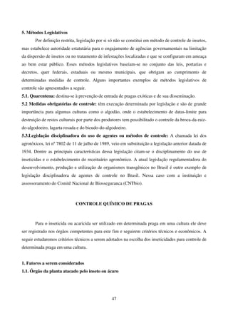 47
5. Métodos Legislativos
Por definição restrita, legislação por si só não se constitui em método de controle de insetos,
mas estabelece autoridade estatutária para o engajamento de agências governamentais na limitação
da dispersão de insetos ou no tratamento de infestações localizadas e que se configuram em ameaça
ao bem estar público. Esses métodos legislativos baseiam-se no conjunto das leis, portarias e
decretos, quer federais, estaduais ou mesmo municipais, que obrigam ao cumprimento de
determinadas medidas de controle. Alguns importantes exemplos de métodos legislativos de
controle são apresentados a seguir.
5.1. Quarentena: destina-se à prevenção de entrada de pragas exóticas e de sua disseminação.
5.2 Medidas obrigatórias de controle: têm execução determinada por legislação e são de grande
importância para algumas culturas como o algodão, onde o estabelecimento de datas-limite para
destruição de restos culturais por parte dos produtores tem possibilitado o controle da broca-da-raiz-
do-algodoeiro, lagarta rosada e do bicudo-do-algodoeiro.
5.3.Legislação disciplinadora do uso de agentes ou métodos de controle: A chamada lei dos
agrotóxicos, lei nº 7802 de 11 de julho de 1989, veio em substituição a legislação anterior datada de
1934. Dentre as principais características dessa legislação citam-se o disciplinamento do uso de
inseticidas e o estabelecimento do receituário agronômico. A atual legislação regulamentadora do
desenvolvimento, produção e utilização de organismos transgênicos no Brasil é outro exemplo de
legislação disciplinadora de agentes de controle no Brasil. Nessa caso com a instituição e
assossoramento do Comitê Nacional de Biosseguranca (CNTbio).
CONTROLE QUÍMICO DE PRAGAS
Para o inseticida ou acaricida ser utilizado em determinada praga em uma cultura ele deve
ser registrado nos órgãos competentes para este fim e seguirem critérios técnicos e econômicos. A
seguir estudaremos critérios técnicos a serem adotados na escolha dos inseticidades para controle de
determinada praga em uma cultura.
1. Fatores a serem considerados
1.1. Órgão da planta atacado pelo inseto ou ácaro
 