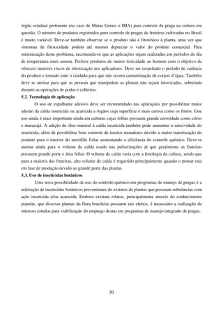 50
órgão estadual pertinente (no caso de Minas Gerais o IMA) para controle da praga na cultura em
questão. O número de produtos registrados para controle de pragas de fruteiras cultivadas no Brasil
é muito variável. Deve-se também observar se o produto não é fitotóxico à planta, uma vez que
sintomas de fitoxicidade podem até mesmo depreciar o valor do produto comercial. Para
minimização deste problema, recomenda-se que as aplicações sejam realizadas em períodos do dia
de temperatura mais amena. Preferir produtos de menor toxicidade ao homem com o objetivo de
oferecer menores riscos de intoxicação aos aplicadores. Deve ser respeitado o período de carência
do produto e tomado todo o cuidado para que não ocorra contaminação de corpos d’água. Também
deve se atentar para que as pessoas que manipulem as plantas não sejam intoxicadas, sobretudo
durante as operações de podas e colheitas.
5.2. Tecnologia de aplicação
O uso de espalhante adesivo deve ser recomendado nas aplicações por possibilitar maior
adesão da calda inseticida ou acaricida a órgãos cuja superfície é mais cerosa como os frutos. Este
uso ainda é mais importante ainda em culturas cujas folhas possuem grande cerosidade como citros
e maracujá. A adição de óleo mineral à calda inseticida também pode aumentar a adesividade do
inseticida, além de possibilitar bom controle de insetos minadores devido a maior translocação do
produto para o interior do mesófilo foliar aumentando a eficiência do controle químico. Deve-se
atentar ainda para o volume de calda usado nas pulverizações já que geralmente as fruteiras
possuem grande porte e área foliar. O volume de calda varia com a fenologia da cultura, sendo que
para a maioria das fruteiras, alto volume de calda é requerido principalmente quando o pomar está
em fase de produção devido ao grande porte das plantas.
5.3. Uso de inseticidas botânicos
Uma nova possibilidade de uso do controle químico em programas de manejo de pragas é a
utilização de inseticidas botânicos provenientes de extratos de plantas que possuam substâncias com
ação inseticida e/ou acaricida. Embora existam relatos, principalmente através do conhecimento
popular, que diversas plantas da flora brasileira possuem tais efeitos, é necessário a realização de
intensos estudos para viabilização do emprego destas em programas de manejo integrado de pragas.
 