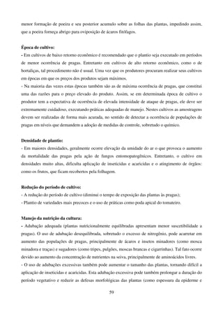 59
menor formação de poeira e seu posterior acumulo sobre as folhas das plantas, impedindo assim,
que a poeira forneça abrigo para oviposição de ácaros fitófagos.
Época de cultivo:
- Em cultivos de baixo retorno econômico é recomendado que o plantio seja executado em períodos
de menor ocorrência de pragas. Entretanto em cultivos de alto retorno econômico, como o de
hortaliças, tal procedimento não é usual. Uma vez que os produtores procuram realizar seus cultivos
em épocas em que os preços dos produtos sejam máximos.
- Na maioria das vezes estas épocas também são as de máxima ocorrência de pragas, que constitui
uma das razões para o preço elevado do produto. Assim, se em determinada época de cultivo o
produtor tem a expectativa de ocorrência de elevada intensidade de ataque de pragas, ele deve ser
extremamente cuidadoso, executando práticas adequadas de manejo. Nestes cultivos as amostragens
devem ser realizadas de forma mais acurada, no sentido de detectar a ocorrência de populações de
pragas em níveis que demandem a adoção de medidas de controle, sobretudo o químico.
Densidade de plantio:
- Em maiores densidades, geralmente ocorre elevação da umidade do ar o que provoca o aumento
da mortalidade das pragas pela ação de fungos entomopatogênicos. Entretanto, o cultivo em
densidades muito altas, dificulta aplicação de inseticidas e acaricidas e o atingimento de órgãos:
como os frutos, que ficam recobertos pela folhagem.
Redução do período de cultivo:
- A redução do período de cultivo (diminui o tempo de exposição das plantas às pragas);
- Plantio de variedades mais precoces e o uso de práticas como poda apical do tomateiro.
Manejo da nutrição da cultura:
- Adubação adequada (plantas nutricionalmente equilibradas apresentam menor suscetibilidade a
pragas). O uso de adubação desequilibrada, sobretudo o excesso de nitrogênio, pode acarretar em
aumento das populações de pragas, principalmente de ácaros e insetos minadores (como mosca
minadora e traças) e sugadores (como tripes, pulgões, moscas brancas e cigarrinhas). Tal fato ocorre
devido ao aumento da concentração de nutrientes na seiva, principalmente de aminoácidos livres.
- O uso de adubações excessivas também pode aumentar o tamanho das plantas, tornando difícil a
aplicação de inseticidas e acaricidas. Esta adubação excessiva pode também prolongar a duração do
período vegetativo e reduzir as defesas morfológicas das plantas (como espessura da epiderme e
 