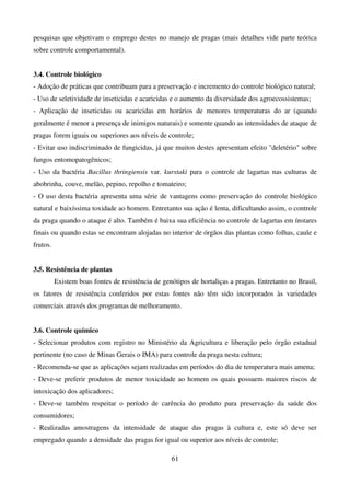 61
pesquisas que objetivam o emprego destes no manejo de pragas (mais detalhes vide parte teórica
sobre controle comportamental).
3.4. Controle biológico
- Adoção de práticas que contribuam para a preservação e incremento do controle biológico natural;
- Uso de seletividade de inseticidas e acaricidas e o aumento da diversidade dos agroecossistemas;
- Aplicação de inseticidas ou acaricidas em horários de menores temperaturas do ar (quando
geralmente é menor a presença de inimigos naturais) e somente quando as intensidades de ataque de
pragas forem iguais ou superiores aos níveis de controle;
- Evitar uso indiscriminado de fungicidas, já que muitos destes apresentam efeito deletério sobre
fungos entomopatogênicos;
- Uso da bactéria Bacillus thringiensis var. kurstaki para o controle de lagartas nas culturas de
abobrinha, couve, melão, pepino, repolho e tomateiro;
- O uso desta bactéria apresenta uma série de vantagens como preservação do controle biológico
natural e baixíssima toxidade ao homem. Entretanto sua ação é lenta, dificultando assim, o controle
da praga quando o ataque é alto. Também é baixa sua eficiência no controle de lagartas em ínstares
finais ou quando estas se encontram alojadas no interior de órgãos das plantas como folhas, caule e
frutos.
3.5. Resistência de plantas
Existem boas fontes de resistência de genótipos de hortaliças a pragas. Entretanto no Brasil,
os fatores de resistência conferidos por estas fontes não têm sido incorporados às variedades
comerciais através dos programas de melhoramento.
3.6. Controle químico
- Selecionar produtos com registro no Ministério da Agricultura e liberação pelo órgão estadual
pertinente (no caso de Minas Gerais o IMA) para controle da praga nesta cultura;
- Recomenda-se que as aplicações sejam realizadas em períodos do dia de temperatura mais amena;
- Deve-se preferir produtos de menor toxicidade ao homem os quais possuem maiores riscos de
intoxicação dos aplicadores;
- Deve-se também respeitar o período de carência do produto para preservação da saúde dos
consumidores;
- Realizadas amostragens da intensidade de ataque das pragas à cultura e, este só deve ser
empregado quando a densidade das pragas for igual ou superior aos níveis de controle;
 
