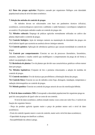 5
6.3. Dano das pragas agrícolas: Prejuízos causado por organismos fitófagos com densidade
populacional acima de nível de dano econômico.
7. Seleção dos métodos de controle de pragas
Os métodos devem ser selecionados com base em parâmetros técnicos (eficácia),
econômicos, ecotoxicol[ogiscos (presrvem o ambiente e saúde humana) e sociológicos (adaptáveis
ao usuário). Os principais métodos usados no controle de pragas são:
7.1. Métodos culturais: Emprego de práticas agrícolas normalmente utilizadas no cultivo das
plantas objetivando o controle de pragas.
7.2. Controle biológico: Ação de inimigos naturais na manutenção da densidade das pragas em
nível inferior àquele que ocorreria na ausência desses inimigos naturais.
7.3. Controle químico: Aplicação de substâncias químicas que causam mortalidade no controle de
pragas
7.4. Controle por comportamento: Consiste no uso de processos (hormônios, feromônios,
atraentes, repelentes e macho estéril) que modifiquem o comportamento da praga de tal forma a
reduzir sua população e danos.
7.5. Resistência de plantas: Uso de plantas que devido suas características genéticas sofrem menor
dano por pragas.
7.6. Métodos legislativos: Conjunto de leis e portarias relacionados a adoção de medidas de
controle de pragas.
7.7. Controle mecânico: Uso de técnicas que possibilitem a eliminação direta das pragas.
7.8. Controle físico: Consiste no uso de métodos como fogo, drenagem, inundação, temperatura e
radiação eletromagnética no controle de pragas.
7.9. Método genético: Consiste no controle de pragas através do uso de esterilização híbrida.
8. Nível de dano econômico (ND): Corresponde a densidade populacional do organismo praga na
qual ele causa prejuízos de igual valor ao custo de seu controle.
O nível de dano econômico, embora tomado muitas vezes como um valor fixo, é variável em
função dos seguintes fatores:
- Preço do produto agrícola (quanto maior o preço do produto menor será o nível de dano
econômico);
- Custo de controle (quanto maior o custo de controle, maior será o nível de dano econômico);
- Capacidade da praga em danificar a cultura;
- Susceptibilidade da cultura à praga.
 