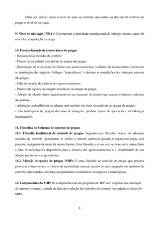 6
Além dos índices como o nível de ação ou controle são usados na decisão de controle de
pragas o nível de não-ação.
9. Nível de não-ação (NNA): Corresponde a densidade populacional do inimigo natural capaz de
controlar a população da praga.
10. Fatores favoráveis à ocorrência de pragas
- Descaso pelas medidas de controle
- Plantio de variedades suscetíveis ao ataque das pragas
- Diminuição da diversidade de plantas nos agroecossistemas (o plantio de monoculturas favorecem
as populações das espécies fitófagas "especialistas" e diminui as populações dos inimigos naturais
das pragas)
- Falta de rotação de culturas nos agroecossistemas.
- Plantio em regiões ou estações favoráveis ao ataque de pragas.
- Adoção de plantio direto (geralmente há um aumento de insetos que atacam o sistema radicular
das plantas).
- Adubação desiquilibrada (as plantas mal nutridas são mais susceptíveis ao ataque de pragas)
- Uso inadequado de praguicidas (uso de dosagem, produto, época de aplicação e metodologia
inadequados).
11. Filosofias ou Sistemas de controle de pragas
11.1. Filosofia tradicional de controle de pragas: Segundo essa filosofia, devem ser adotadas
medidas de controle (geralmente se utiliza o método químico) quando o organismo praga está
presente, independentemente de outros fatores. Esta filosofia, e o seu uso, se deve entre outros fatos
a falta de informações disponíveis para a maioria dos agroecossistemas e a simplicidade de sua
adoção por técnicos e agricultores.
11.2. Manejo integrado de pragas (MIP): É uma filosofia de controle de pragas que procura
preservar e incrementar os fatores de mortalidade natural, através do uso integrado dos métodos de
controle selecionados com base em parâmetros econômicos, ecológicos e sociológicos.
12. Componentes do MIP: Os componentes de um programa de MIP são: diagnose (ou avaliação
do agroecossistema), tomada de decisão e seleção dos métodos de controle (estratégias e táticas do
MIP).
 