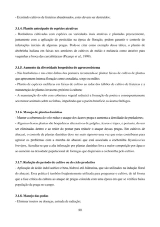 80
- Existindo cultivos de fruteiras abandonados, estes devem ser destruídos;
3.1.4. Plantio antecipado de espécies atrativas
- Bordaduras cultivadas com espécies ou variedades mais atrativas e plantadas precocemente,
juntamente com a aplicação de pesticidas na época de floração, podem garantir o controle de
infestações iniciais de algumas pragas. Pode-se citar como exemplo dessa tática, o plantio de
abobrinha italiana em faixas nos arredores de cultivos de melão e melancia como atrativo para
vaquinhas e broca das curcubitáceas (Picanço et al., 1999).
3.1.5. Aumento da diversidade hospedeira do agroecossistema
- Nas bordaduras e nas entre-linhas dos pomares recomenda-se plantar faixas de cultivo de plantas
que apresentem intensa floração como crotalária, sorgo ou milho;
- Plantio de espécies melíferas em faixas de cultivo ao redor dos talhões de cultivo de fruteiras e a
manutenção de plantas invasoras próximo à cultura;
- A manutenção do solo com cobertura vegetal reduzirá a formação de poeira e consequentemente
seu menor acúmulo sobre as folhas, impedindo que a poeira beneficie os ácaros fitófagos.
3.1.6. Manejo de plantas daninhas
- Manter a cobertura do solo reduz o ataque dos ácaros praga e aumenta a densidade de predadores;
- Algumas dessas plantas são hospedeiras alternativas de pulgões, ácaros e tripes, e portanto, devem
ser eliminadas dentro e ao redor do pomar para reduzir o ataque dessas pragas. Em cultivos de
abacaxi, o controle de plantas daninhas deve ser mais rigoroso uma vez que estas contribuem para
agravar os problemas com a murcha do abacaxi que está associada a cochonilha Dysmicoccus
brevipes, Acredita-se que a alta infestação por plantas daninhas leva a maior competição por água e
ao aumento na densidade populacional de formigas que dispersam a cochonilha pelo cultivo.
3.1.7. Redução do período de cultivo ou do ciclo produtivo
- Aplicação de ácido indol acético e beta, hidroxi-etil-hidrazina, que são utilizados na indução floral
do abacaxi. Essa prática é também freqüentemente utilizada para programar o cultivo, de tal forma
que a fase crítica da cultura ao ataque de pragas coincida com uma época em que se verifica baixa
população da praga no campo.
3.1.8. Manejo das podas
- Eliminar insetos ou doenças, entrada de radiação;
 