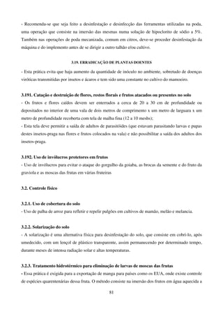 81
- Recomenda-se que seja feito a desinfestação e desinfecção das ferramentas utilizadas na poda,
uma operação que consiste na imersão das mesmas numa solução de hipoclorito de sódio a 5%.
Também nas operações de poda mecanizada, comum em citros, deve-se proceder desinfestação da
máquina e do implemento antes de se dirigir a outro talhão e/ou cultivo.
3.19. ERRADICAÇÃO DE PLANTAS DOENTES
- Esta prática evita que haja aumento da quantidade de inóculo no ambiente, sobretudo de doenças
viróticas transmitidas por insetos e ácaros e tem sido uma constante no cultivo do mamoeiro.
3.191. Catação e destruição de flores, restos florais e frutos atacados ou presentes no solo
- Os frutos e flores caídos devem ser enterrados a cerca de 20 a 30 cm de profundidade ou
depositados no interior de uma vala de dois metros de comprimento x um metro de larguara x um
metro de profundidade recoberta com tela de malha fina (12 a 10 meshs);
- Esta tela deve permitir a saída de adultos de parasitóides (que estavam parasitando larvas e pupas
destes insetos-praga nas flores e frutos colocados na vala) e não possibilitar a saída dos adultos dos
insetos-praga.
3.192. Uso de invólucros protetores em frutos
- Uso de invólucros para evitar o ataque do gorgulho da goiaba, as brocas da semente e do fruto da
graviola e as moscas das frutas em várias fruteiras
3.2. Controle físico
3.2.1. Uso de cobertura do solo
- Uso de palha de arroz para refletir e repelir pulgões em cultivos de mamão, melão e melancia.
3.2.2. Solarização do solo
- A solarização é uma alternativa física para desinfestação do solo, que consiste em cobri-lo, após
umedecido, com um lençol de plástico transparente, assim permanecendo por determinado tempo,
durante meses de intensa radiação solar e altas temperaturas.
3.2.3. Tratamento hidrotérmico para eliminação de larvas de moscas das frutas
- Essa prática é exigida para a exportação de manga para países como os EUA, onde existe controle
de espécies quarentenárias dessa fruta. O método consiste na imersão dos frutos em água aquecida a
 