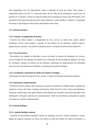 82
uma temperatura fixa, por determinado tempo a depender do peso dos frutos. Para manga, a
temperatura ideal é de 46,1 o
C, sendo que frutos de até 425g devem permanecer imersos por um
período de 75 minutos e frutos de 426g até 650g devem permanecer imersos por 90 minutos. Esse
tratamento já foi aprovado pelo governo norte-americano e pode ampliar o comércio e exportação
de manga se aprovada por outros países importadores dessa fruta.
3.3. Controle mecânico
3.3.1. Catação e esmagamento de insetos
- Consiste da coleta manual e esmagamento de ovos, larvas ou ninfas e/ou insetos adultos
facilmente visíveis como pulgões e lagartas. É uma prática de uso limitado, estando restrita a
pequenas áreas, pomares com plantas de pequeno porte e em fução da mão-de-obra disponível.
3.3.2. Uso de barreiras
- Esta prática visa impedir ou dificultar o acesso do inseto ao interior de instalações de viveiros.
Como exemplo de seu emprego em estufas está a colocação de tela de pequeno diâmetro nas áreas
de ventilação, vedação de orifícios na sua estrutura, construção de compartimento de isolamento
antes dos locais de entrada nas instalações e manutenção das portas fechadas.
3.3.3. Localização e destruição de ninhos de irapuás e formigas
- Destruição de ninhos de irapuá Trigona spinipes e ninhos de formigas em fruteiras tropicais.
3.4. Controle por comportamento
- No Brasil existem estudos sobre a presença ou ação de feromônios na abelha irapuá, vespinha das
anonáceas, moscas das frutas, moleque da bananeira, bicho furão dos citros e broca das palmáceas,
sendo que somente para estas quatro últimas estão disponíveis o produto comercial formulado (mais
informações vide parte controle por comportamento). Além de feromônios, aleloquímicos podem
ser usados no controle comportamental.
3.5. Controle biológico
3.5.1. Controle biológico natural
- Aumento da diversidade hospedeira através da instalação de novos cultivos próximos a matas,
plantio de espécies melíferas em faixas de cultivo ao redor dos talhões de cultivo da fruteira e a
 