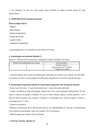 85
e com diâmetro de 0,6 mm. Essa praga causa desfolha na planta levando perda de área
fotossintética.
2. AMOSTRAGEM (Tomada de decisão)
Para as pragas chaves
- Pulgões
- Mosca branca
- Bicudo do algodoeiro
- Lagarta das maçãs
- Lagarta rosada
- Curuquerê do algodoeiro
A amostragem deve ser realizada em área mínima de 10 ha.
a. Amostragem convencional (Quadro 1)
Quadro 1 - Número de levantamentos: depende do estágio fenológico da cultura.
Número de levantamentos por semana Fase da Cultura
1
2
3
até florescimento
florescimento até 1º capulho
1º capulho até colheita
- Amostrar plantas até o ponto circundado para cada praga. de acordo com o número de indivíduos
encontrado, calcula-se a porcentagem de infestação, dependendo do nível de controle da praga.
b. Amostragem Sequencial (tabelas de amostragem sequencial vide Tomada de decisão).
- Como usar: Dar notas : 0 - para botão danificado 1- para botão não danificado
- Somar o resultado de cada amostragem (mínimo de 10) ao valor registrado anteriormente. Se cair
entre os números do quadro, continuar. Se cair no limite inferior, aplicar controle químico, se for
além do limite máximo, não controlar. Continuar a amostragem até o final do quadro e repetir a
amostragem em 2 a 3 dias.
- Número de amostras:
- Método convencional: 50 ou 100 amostras por ha, em caminhamento de zig-zag ou demarcando
cinco pontos de amostragem, onde são retirados 10 ou 20 amostras
- Método sequencial: mínimo de dez amostras.
c. Nível de Controle: (Quadro 2)
 
