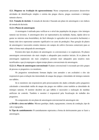 7
12.1. Diagnose ou Avaliação do agroecossistema: Neste componente procuramos desenvolver
atividades de identificação simples e correta das pragas chaves, pragas ocasionais e inimigos
naturais-chaves.
12.2. Tomada de decisão: A tomada de decisão é baseada um plano de amostragem e nos índices
de tomada de deciusão.
12.2.1. Planos de amostragem
A mostragem é realizada para verificar-se o nível das populações de pragas e dos inimigos
naturais nas lavouras. A amostragem deve ser representativa da realidade, barata, rápida (deve-se
gastar no máximo uma hora/talhão), de fácil obtenção (o agricultor deve executá-la facilmente) e
barata (não deve representar aumento significativo no custo de produção). Para geração de planos
de amostragem é necessário estudos intensos em campos de cultivo (lavouras comerciais) para se
obter a forma mais adequada de amostragem.
Existem dois tipos de planos de amostragem: os convencionais e os seqüenciais. Os planos
amostragem convencionais são mais simples e adequados para usuários iniciais. Já os planos de
amostragem seqüenciais são mais complexos, portanto mais adequados para usuários mais
tecnificados e que já empregam a algum tempo planos convencionais de amostragem.
12.2.1.1. Plano de amostragem convencional: O plano convencional é executado por dois grupos
de pessoas os pragueiros e os monitores.
Os pragueiros normalmente formam duplas (um anotador e um avaliador) e eles são
responsáveis para avaliação das intensidades de ataque das pragas e densidades de inimigos naturais
nos talhões.
Já os monitores são responsáveis pelo processamento dos dados coletados pelos pragueiros
calculando a intensidade média de ataque das pragas nos talhões como também as densidades de
inimigos naturais. O monitor decidirá em que talhões é necessário a realização de medidas
artificiais de controle. Também o monitor é responsável pela fiscalização do trabalho dos
pragueiros.
Os componentes de um plano de amostragem convencional de amostragem são:
a) Dividir a área em talhões: Mesmo genótipo, idade, espaçamento, sistema de condução, tipo de
solo e topografia.
b) Tipo de caminhamento: O caminhamento representa a forma de deslocamento para se fazer a
amostragem.
 