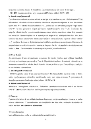 93
rasgaduras indicam a atuação de predadores. Deve-se anotar este fato (nível de não-ação).
- NC= 20% (quando amostrar o terço superior) e 30%(terço médio) - NNA= 60%
b) Amostragem Sequencial
Procedimento semelhante ao convencional, sendo que neste avalia-se apenas 1 folha/cova em 20-30
covas/talhão, e as folhas devem ser retiradas somente do terço médio da planta. A folha não minada
recebe nota “0’ e a folha minadarecebe nota “1”. A mina que não estiver rasgada por Vespa recebe
nota “0” e a mina que estiver rasgada por vespas predadoras recebe nota “1”. Se o somaório das
notas for  limite intefior ⇒ A população da praga ou do inimigo natural está baixa. Se o somaório
das notas for ≥ limite superior ⇒ A população da praga ou do inimigo natural está alta. Se o
somaório das notas for um valor intermediário entre os limites inferior e superior  limite intefior
⇒ A população da praga ou do inimigo natural está baixa. continua-se a amostragem. O controle da
praga só deve ser realizado quando a população da praga for alta e a população do inimigo natural
for baixa. Obs.: Existem tabelas de amostragem sequencial já confeccionadas.
2. Broca do café
As amostragens devem ser realizadas no período de trânsito (período que a fêmea fecundada
oviposita no fruto) que corresponde a Fase de Chumbinho (outubro – dezembro), coletando-se os
frutos nos terços médio e inferior, locais de maior infestação. Esta praga é favorecida por condições
de alta umidade e temperatura.
a) Amostragem Convencional
- 100 frutos/planta, sendo 25 de cada face totalizando 50 plantas/talhão. Deve-se contar os frutos
sadios e os broqueados, iniciando o trabalho pelas partes mais baixas e úmidas. A percentagem de
frutos broqueados em função dos sadios indica o NC. NC= 5%
b) Amostragem Sequencial
Amostra-se 1 ramo/planta, coletando-se 1 fruto/ramo. Grão não atacado recebe nota “0”e o atacado
nota “1”. Obs.: Existem tabelas de amostragem sequencial já confeccionadas.
3. Cigarras
Fazem-se trincheiras de um só lado da planta abrangendo o sistema radicular e conta-se as ninfas
móveis encontradas. O resultado deve ser multiplicado por dois para a obtenção do número de
ninfas por cova. NC= 35 ninfas móveis/cova
4. Mosca das raízes
Idem a Cigarras, mas avalia-se o número de larvas na trincheira.
 