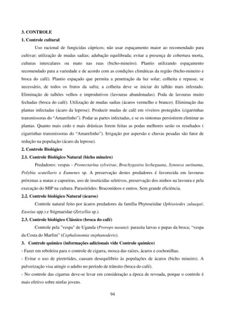 94
3. CONTROLE
1. Controle cultural
Uso racional de fungicidas cúpricos; não usar espaçamento maior ao recomendado para
cultivar; utilização de mudas sadias; adubação equilibrada; evitar a presença de cobertura morta,
culturas intercalares ou mato nas ruas (bicho-mineiro). Plantio utilizando espaçamento
recomendado para a variedade e de acordo com as condições climáticas da região (bicho-mineiro e
broca do café). Plantio espaçado que permita a penetração da luz solar; colheita e repasse, se
necessário, de todos os frutos da safra; a colheita deve se iniciar do talhão mais infestado.
Eliminação de talhões velhos e improdutivos (lavouras abandonadas). Poda de lavouras muito
fechadas (broca do café). Utilização de mudas sadias (ácaros vermelho e branco). Eliminação das
plantas infectadas (ácaro da leprose). Produzir mudas de café em viveiros protegidos (cigarrinhas
transmissoras do “Amarelinho”). Podar as partes infectadas, e se os sintomas persistirem eliminar as
plantas. Quanto mais cedo e mais drásticas forem feitas as podas melhores serão os resultados (
cigarrinhas transmissoras do “Amarelinho”). Irrigação por aspersão e chuvas pesadas são fator de
redução na população (ácaro da leprose).
2. Controle Biológico
2.1. Controle Biológico Natural (bicho mineiro)
Predadores: vespas - Pronectarina sylveirae, Brachygastra lecheguana, Synoeca surinama,
Polybia scutellaris e Eumenes sp. A preservação destes predadores é favorecida em lavouras
próximas a matas e capoeiras, uso de inseticidas seletivos, preservação dos ninhos na lavoura e pela
execução do MIP na cultura. Parasitóides: Braconídeos e outros. Sem grande eficiência.
2.2. Controle biológico Natural (ácaros)
Controle natural feito por ácaros predadores da família Phytoseiidae (Iphiseiodes zuluagai;
Euseius spp.) e Stigmaeidae (Zetzellia sp.).
2.3. Controle biológico Clássico (broca do café)
Controle pela vespa de Uganda (Prorops nasuta): parasita larvas e pupas da broca; “vespa
da Costa do Marfim” (Cephalonomia stephanoderis).
3. Controle químico (informações adicionais vide Controle químico)
- Fazer em reboleira para o controle de cigarra, mosca das raízes, ácaros e cochonilhas.
- Evitar o uso de piretróides, causam desequilíbrio às populações de ácaros (bicho mineiro). A
pulverização visa atingir o adulto no período de trânsito (broca do café).
- No controle das cigarras deve-se levar em consideração a época de revoada, porque o controle é
mais efetivo sobre ninfas jovens.
 
