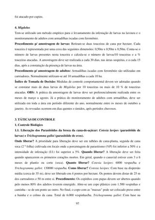 97
foi atacado por cupins.
4. Migdolus
Tem-se utilizado um método empírico para o levantamento da infestação de larvas na lavoura e o
monitoramento de adultos com armadilhas iscadas com feromônio.
Procedimento p/ amostragem de larvas: Retiram-se duas touceiras de cana por hectare. Cada
touceira é representada por uma cova das seguintes dimensões: 0,50m x 0,50m x 0,50m. Conta-se o
número de larvas presentes nesta touceira e calcula-se o número de larvas/10 touceiras e a %
touceiras atacadas. A amostragem deve ser realizada a cada 30 dias, nas áreas suspeitas, e a cada 15
dias, após a constatação da presença de larvas na área.
Procedimento p/ amostragem de adultos: Armadilhas iscadas com feromônio são utilizadas em
carreadores. Normalmente utilizam-se até 10 armadilhas a cada 10 ha.
Índice de Tomada de Decisão: Medidas de controle comportamental devem ser adotadas quando
se constatar mais de duas larvas de Migdolus por 10 touceiras ou mais de 10 % de touceiras
atacadas. OBS: A prática da amostragem de larvas deve ser preferencialmente realizada entre os
meses de março a agosto. Já a prática do monitoramento de adultos com armadilhas, deve ser
utilizada em toda a área em período diferente do ano, normalmente entre os meses de outubro a
janeiro. As revoadas ocorrem em dias quentes e úmidos, após períodos chuvosos.
3. TÁTICAS DE CONTROLE
1. Controle Biológico
1.1. Liberação dos Parasitóides da broca da cana-de-açúcar: Cotesia lavipes (parasitóide de
larvas) e Trichogramma galloi (parasitóide de ovos).
Onde liberar? A prioridade para liberação deve ser em talhões de cana-planta, seguida de cana
soca (2 a
folha) cultivada em locais onde a porcentagem de parasitismo (%P) foi inferior a 50% e a
intensidade de infestação (I.I.) foi superior a 5%. Quando liberar? A liberação deve ser feita
quando aparecerem os primeiros corações mortos. Em geral, quando o canavial estiver com 3 a 6
meses de plantio ou corte (soca). Quanto liberar? Cotesia lavipes: 6000 vespas/ha e
Trichogramma galloi: 130000 vespas/ha. Como liberar? Cotesia lavipes: Com base na dispersão
média (cerca de 35 m), deve ser liberado em 4 pontos por hectare. Os pontos devem distar de 25 m
dos carreadores e 50 m entre si. Procedimento: Os copinhos com pupas devem ser abertos quando
pelo menos 80% dos adultos tiverem emergido. Abre-se um copo plástico com 1.500 vespinhas e
caminha - se de um ponto ao outro. No final, o copo com as massas pode ser colocado preso entre
a bainha e o colmo da cana. Total de 6.000 vespinhas/ha. Trichogramma galloi: Com base na
 