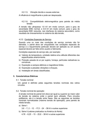4.2.1.5. Vibração devida a causas externas
A influência é insignificante e pode ser desprezada.
4.2.1.6. Compatibilidade eletromagnética para painéis de média
tensão
A tensão não ultrapassa 1.6 kV em modo comum, para o grau de
severidade EMC normal, e 0.8 kV em modo comum, para o grau de
severidade EMC reduzida, nas interfaces do sistema secundário, como
resultado de chaveamentos no sistema de alta tensão.
4.2.2. Condições Especiais de Serviço
Quando uma ou mais das condições de serviço normais não for
atendida, o painel deve ser enquadrado nas condições especiais de
serviço e o requerimento particular deverá ser aplicado ou um acordo
especial deverá ser feito entre usuário e fabricante.
Condições especiais de serviço são, por exemplo:
a) Valores de temperatura, umidade relativa e/ou altitude diferentes das
especificadas anteriormente.
b) Poluição pesada do ar por sujeira, fumaça, partículas radioativas ou
corrosivas.
c) Exposição a campos elétricos e magnéticos fortes.
d) Exposição a pesadas vibrações e choques.
e) Instalação em áreas classificadas.
5. Características Elétricas
5.1. Tensão nominal
Um painel é definido pelas seguintes tensões nominais dos vários
circuitos.
5.2. Tensão nominal de operação
A tensão nominal do painel (Ur) deve ser igual ou superior ao maior valor
de tensão do sistema onde o painel será utilizado. Para circuitos
polifásicos, ela é a tensão entre fases. São as seguintes as tensões
nominais normalizadas (máxima tensão de operação), para painéis de
média tensão.
a) Série I:
3,6 - 7, 2 - 12 - 17,5 - 24 - 36 kV e outras superiores
b) Série II (valores praticados na América do Norte)
4,76 - 8,25 - 15 - 25,8 - 38 kV e outras superiores
 