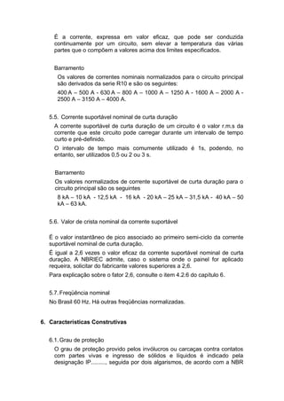 É a corrente, expressa em valor eficaz, que pode ser conduzida
continuamente por um circuito, sem elevar a temperatura das várias
partes que o compõem a valores acima dos limites especificados.
Barramento
Os valores de correntes nominais normalizados para o circuito principal
são derivados da serie R10 e são os seguintes:
400 A – 500 A - 630 A – 800 A – 1000 A – 1250 A - 1600 A – 2000 A -
2500 A – 3150 A – 4000 A.
5.5. Corrente suportável nominal de curta duração
A corrente suportável de curta duração de um circuito é o valor r.m.s da
corrente que este circuito pode carregar durante um intervalo de tempo
curto e pré-definido.
O intervalo de tempo mais comumente utilizado é 1s, podendo, no
entanto, ser utilizados 0,5 ou 2 ou 3 s.
Barramento
Os valores normalizados de corrente suportável de curta duração para o
circuito principal são os seguintes
8 kA – 10 kA - 12,5 kA - 16 kA - 20 kA – 25 kA – 31,5 kA - 40 kA – 50
kA – 63 kA.
5.6. Valor de crista nominal da corrente suportável
É o valor instantâneo de pico associado ao primeiro semi-ciclo da corrente
suportável nominal de curta duração.
É igual a 2,6 vezes o valor eficaz da corrente suportável nominal de curta
duração. A NBRIEC admite, caso o sistema onde o painel for aplicado
requeira, solicitar do fabricante valores superiores a 2,6.
Para explicação sobre o fator 2,6, consulte o item 4.2.6 do capítulo 6.
5.7.Freqüência nominal
No Brasil 60 Hz. Há outras freqüências normalizadas.
6. Características Construtivas
6.1.Grau de proteção
O grau de proteção provido pelos invólucros ou carcaças contra contatos
com partes vivas e ingresso de sólidos e líquidos é indicado pela
designação IP........., seguida por dois algarismos, de acordo com a NBR
 