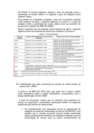 IEC 60529. O primeiro algarismo designa o grau de proteção contra a
penetração de corpos sólidos e o segundo o grau de proteção contra
ingresso d’água.
Para painéis em instalações abrigadas, onde não é requerida proteção
contra ingresso de água, o segundo algarismo é a letra X, e o grau de
proteção contra a penetração de corpos sólidos deve ser escolhido de
acordo com a tabela 6 da NBR IEC 60694.
Onde é requerido grau de proteção contra ingresso de água, o segundo
algarismo deve ser escolhido de acordo com a tabela 2 do anexo A.
6.2. Classificação dos tipos construtivos de painéis de média tensão, de
acordo com a ABNT.
O anexo C da NBR IEC 62271-200, cuja cópia vem a seguir, contém
notas explicativas sobre a citada classificação, comparando-a com a
antiga classificação, da IEC 60298.
A título de informação, lembro que as indústrias mais exigentes em
termos de segurança e continuidade operacional adotam as seguintes
exigências para painéis de média tensão:
 Os compartimentos com disjuntores devem ter classificação de
categoria de perda de continuidade de serviço LSC2B-PM, o que
significa que a unidade funcional (coluna) contém geralmente
quatro compartimentos distintos com partições metálicas e que há
continuidade de serviço para os outros compartimentos da
 