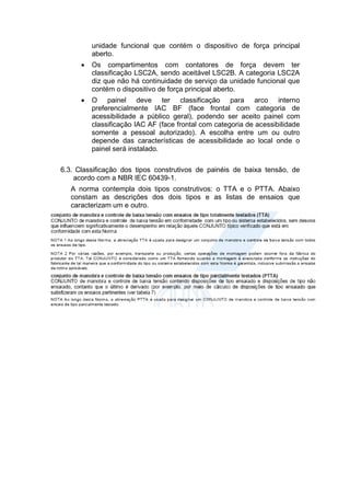 unidade funcional que contém o dispositivo de força principal
aberto.
 Os compartimentos com contatores de força devem ter
classificação LSC2A, sendo aceitável LSC2B. A categoria LSC2A
diz que não há continuidade de serviço da unidade funcional que
contém o dispositivo de força principal aberto.
 O painel deve ter classificação para arco interno
preferencialmente IAC BF (face frontal com categoria de
acessibilidade a público geral), podendo ser aceito painel com
classificação IAC AF (face frontal com categoria de acessibilidade
somente a pessoal autorizado). A escolha entre um ou outro
depende das características de acessibilidade ao local onde o
painel será instalado.
6.3. Classificação dos tipos construtivos de painéis de baixa tensão, de
acordo com a NBR IEC 60439-1.
A norma contempla dois tipos construtivos: o TTA e o PTTA. Abaixo
constam as descrições dos dois tipos e as listas de ensaios que
caracterizam um e outro.
 