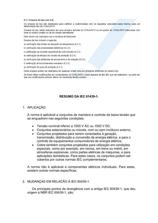 RESUMO DA IEC 61439-1.
1. APLICAÇÃO
A norma é aplicável a conjuntos de manobra e controle de baixa tensão que
se enquadrem nas seguintes condições:
 Tensão nominal inferior a 1000 V AC ou 1500 V DC.
 Conjuntos estacionários ou móveis, com ou sem invólucro externo.
 Conjuntos projetados para serem conectados à geração,
transmissão, distribuição e conversão de energia elétrica, e para o
controle de equipamentos consumidores de energia elétrica.
 Cobre também conjuntos projetados para utilização em condições
especiais, como por exemplo, em navios, em trens ou metrô, em
atmosferas explosivas, como partes elétricas de máquinas, e para
aplicações domésticas. Para estes casos, os conjuntos podem ser
cobertos por outras normas IEC complementares.
A norma não é aplicável a componentes elétricos individuais. Para estes,
existem outras normas específicas.
2. MUDANÇAS EM RELACÃO À IEC 60439-1.
Os principais pontos de divergência com a antiga IEC 60439-1, que deu
origem à NBR IEC 60439-1, são:
 