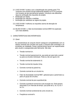 2.1.A IEC 61439-1 acabou com a classificação dos painéis entre TTA
(conjunto com ensaios de tipo totalmente testado) ou PTTA (conjunto
com ensaios de tipo parcialmente testado). Introduziu três diferentes
tipos de verificação dos requisitos de projeto:
 Verificação por testes.
 Verificação por cálculos e medidas.
 Verificação por satisfazer as regras de projeto.
2.2.A IEC 61439-1 melhorou os requisitos acerca de elevação de
temperatura.
2.3.Na IEC 61439-1, o fator de diversidade nominal (RDF) foi explorado
com mais detalhes.
3. CARACTERÍSTICAS DAS INTERFACES
3.1.Geral
As características do conjunto devem assegurar compatibilidade com os
valores nominais dos circuitos aos quais o conjunto está conectado e as
condições da instalação. Essas características devem ser especificadas
pelo usuário e asseguradas pelo fabricante. São elas:
 Tensão nominal Un.
 Tensão nominal operacional Ue, que pode ser para todo o painel
ou para os circuitos individuais. Pode ou não ser igual a Un.
 Tensão nominal de isolamento Ui.
 Tensão nominal de impulso Uimp.
 Corrente nominal do painel Ina.
 Corrente nominal de um circuito Inc.
 Fator de diversidade nominal RDF, aplicável para o painel todo ou
para um grupo de circuitos.
 Corrente nominal de pico suportável Ipk.
 Corrente suportável nominal de curta duração Icw. Está sempre
associada a um intervalo de tempo, que pode ser p. ex. 0,2 ou 1
ou 3 s.
 Corrente nominal condicional de curto circuito Icc.
 Freqüência nominal fn.
 