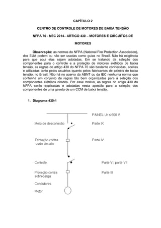 CAPÍTULO 2
CENTRO DE CONTROLE DE MOTORES DE BAIXA TENSÃO
NFPA 70 - NEC 2014– ARTIGO 430 – MOTORES E CIRCUITOS DE
MOTORES
Observação: as normas do NFPA (National Fire Protection Association),
dos EUA podem ou não ser usadas como guias no Brasil. Não há exigência
para que aqui elas sejam adotadas. Em se tratando da seleção dos
componentes para o controle e a proteção de motores elétricos de baixa
tensão, as regras do artigo 430 do NFPA 70 são bastante conhecidas, aceitas
e utilizadas tanto pelos usuários quanto pelos fabricantes de painéis de baixa
tensão, no Brasil. Não há no acervo da ABNT ou da IEC nenhuma norma que
contenha um conjunto de regras tão bem organizadas para a seleção dos
componentes elétricos citados. Por esse motivo, as regras do artigo 430 do
NFPA serão explicadas e adotadas nesta apostila para a seleção dos
componentes de uma gaveta de um CCM de baixa tensão.
1. Diagrama 430-1
 
