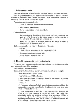 2. Meio de desconexão
Deve ter capacidade de interromper a corrente de rotor bloqueado do motor.
Deve ter possibilidade de ser mecanicamente travado na posição “aberto”
quando for instalado “não à vista” do motor. Deve desconectar também a
tensão de controle do dispositivo de controle.
Tipos de componentes aceitáveis:
 Chave de ramal de motor dimensionada em HP.
 Disjuntor em caixa moldada.
 Chave seccionadora em caixa moldada.
Corrente Nominal
 Corrente nominal do meio de desconexão deve ser maior que ou
igual a 115% da corrente de plena carga do motor, quando o
dispositivo for dimensionado em amperes, ou
 Maior que ou igual a potencia nominal do motor, quando o
dispositivo for dimensionado em HP.
Cada motor deve ter seu meio de desconexão individual.
Exceções:
 Vários motores auxiliares de uma máquina principal.
 Um grupo de motores em uma sala.
 Vários motores menores que 1 HP.
3. Dispositivo de proteção contra curto circuito
Tipos de componentes aceitáveis: fusíveis ou disjuntores em caixa moldada
com o elemento magnético ajustável.
Deve permitir a partida do motor.
Corrente nominal máxima ou ajuste máximo do dispositivo de proteção:
Deve ser utilizada a tabela 430-52:
- Fusível máximo: 300% x In motor
- Disjuntores em caixa moldada (c/ elemento instantâneo ajustável)
máximo: 800% x In motor.
Exceções:
a) Podem ser utilizados fusíveis ou disjuntores em caixa moldada de
capacidades nominais normalizadas imediatamente superiores aos
limites acima estabelecidos.
b) Se o limite especificado para o disjuntor em caixa moldada na
tabela 430-52 não permitir a partida do motor, ele pode ser
aumentado, porém em nenhuma hipótese deve ultrapassar 1300% x
In motor. O ajuste da unidade instantânea do disjuntor em caixa
moldada para um valor entre 800 e 1300% da corrente nominal do
motor deve ser justificada por um memorial de cálculo.
 