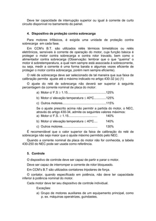 Deve ter capacidade de interrupção superior ou igual à corrente de curto
circuito disponível no barramento do painel.
4. Dispositivo de proteção contra sobrecarga
Para motores trifásicos, é exigida uma unidade de proteção contra
sobrecarga em cada fase.
Em CCM’s B.T. são utilizados relés térmicos bimetálicos ou relés
eletrônicos, sensíveis à corrente de operação do motor, cuja função básica é
proteger o motor contra sobrecarga e contra rotor travado, bem como o
alimentador contra sobrecarga (Observação: lembrar que o que “queima” o
motor é sobretemperatura, a qual nem sempre está associada à sobrecorrente,
ou seja, medir a corrente é uma forma barata e algumas vezes eficiente de
proteger o motor contra sobrecarga, porém nem sempre eficiente).
O relé de sobrecarga deve ser selecionado de tal maneira que sua faixa de
calibração permita ajuste até o máximo indicado no artigo 430-32 (a) (1)
O ajuste do relé de sobrecarga não deverá ser superior à seguinte
percentagem da corrente nominal de placa do motor:
a) Motor c/ F.S  1.15............................................125%
b) Motor c/ elevação temperatura  40ºC..............125%
c) Outros motores..................................................115%
Se o ajuste prescrito acima não permitir a partida do motor, o NEC,
através do artigo 430-34, admite os seguintes valores máximos:
a) Motor c/ F.S.  1.15................................. 140%
b) Motor c/ elevação temperatura  40ºC.... 140%
c) Outros motores........................................ 130%
É recomendável que o valor superior da faixa de calibração do relé de
sobrecarga não seja maior que o ajuste máximo permitido pelo NEC.
Quando a corrente nominal da placa do motor não for conhecida, a tabela
430-250 do NEC pode ser usada como referência.
5. Controle
O dispositivo de controle deve ser capaz de partir e parar o motor.
Deve ser capaz de interromper a corrente de rotor bloqueado.
Em CCM’s B.T são utilizados contatores tripolares de força.
O contator, quando especificado em potência, não deve ter capacidade
inferior à potência nominal do motor.
Cada motor deve ter seu dispositivo de controle individual.
Exceções:
a) Grupo de motores auxiliares de um equipamento principal, como
p. ex. máquinas operatrizes, guindastes.
 