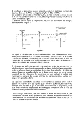É usual que os geradores, quando existentes, sejam de potências nominais de
algumas dezenas de MVA, como por exemplo, de 10 a 40 MVA.
Os geradores tem tensão nominal de 13,8 kV (a mais comum), podendo chegar
a 18 kV. Na grande maioria dos casos, são máquinas acionadas por turbinas a
vapor ou turbinas a gás.
O sistema elétrico típico e simplificado, na parte do suprimento de energia,
seria conforme a figura 1.
Figura 1
Na figura 1, os geradores e o suprimento externo pela concessionária estão
interligados diretamente a um único barramento de distribuição e as fontes
operam em paralelo. Em instalações industriais, este barramento e mais os
disjuntores de entrada e de saída compõe um painel elétrico denominado
“centro de distribuição de cargas” (CDC) principal.
O número e as potências nominais dos geradores e dos transformadores de
interligação com o suprimento externo são variáveis, de indústria para indústria,
e são uma função da carga instalada e da previsão de ampliação. Há indústrias
que privilegiam a geração própria, por já disporem do vapor em seu processo
industrial ou por disporem de suprimento de gás natural, e outras que
maximizam a compra de energia elétrica das concessionárias. Muitas nem
sequer tem geração própria.
Se a potência instalada for elevada e considerando que todas as fontes podem
operar em paralelo, é de se esperar que o nível de curto-circuito neste CDC
principal seja elevado, o que o encarece, especialmente os disjuntores, visto
que estes devem ter capacidade de interrupção compatível com o nível de
curto-circuito no ponto onde estão instalados.
Uma topologia alternativa, que visa reduzir o nível de curto-circuito e, por
conseguinte, baratear os equipamentos, seria paralelar as fontes através de um
barramento de sincronismo (BS) e reatores limitadores de curto-circuito (RLC),
como mostrado na figura 2 abaixo.
 