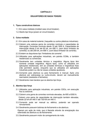 CAPÍTULO 3
DISJUNTORES DE BAIXA TENSÃO
1. Tipos construtivos básicos
1.1.Em caixa moldada (molded case circuit breaker).
1.2.Aberto tipo força (power air circuit breaker).
2. Caixa moldada
2.1.Em caixa de material isolante ( baquelite ou outros plásticos industriais).
2.2.Cobrem uma extensa gama de correntes nominais e capacidades de
interrupção. Correntes nominais desde 10 até 1600 A. Capacidades de
interrupção desde 5 kA até 65 kA, em 690 V, (sem bloco limitador de
corrente); ou até 200 kA, em 690 V, (com bloco limitador de corrente).
2.3.Existem os disjuntores tipo “limitadores de corrente”.
2.4.Utilizados para aplicações industriais, em painéis CCMs, e também
residenciais ou comerciais.
2.5.Geralmente tem unidades térmica e magnética. Alguns tipos têm
somente unidade magnética. Alguns tipos, como os utilizados em
aplicações residenciais, tem as unidades térmicas e magnéticas fixas
(não permitem ajuste), enquanto que os utilizados em aplicações
industriais podem ou não ter essas unidades ajustáveis.
2.6.Comando para abertura ou para fechamento é manual. Após uma
abertura por sobrecarga ou curto-circuito, devem ser manualmente
rearmados (resetados e fechados).
2.7.Geralmente mais baratos que os abertos tipo força.
3. Abertos tipo força
3.1.Utilizados para aplicação industriais, em painéis CDCs, em execução
fixa ou extraível.
3.2.Cobrem uma gama de correntes nominais elevadas, de 600 a 6300 A.
Cobrem uma gama de capacidades de interrupção também elevadas,
desde 22 kA em 440 V até 150 KA em 440 V.
3.3.Comando pode ser manual ou elétrico, podendo ser operado
remotamente.
3.4.Geralmente possuem bobinas de fechamento e de abertura.
Operam por ação de mola, que é liberada através da energização dos
solenóides de abertura ou de fechamento.
3.5.Geralmente possuem motor de carregamento de mola.
 