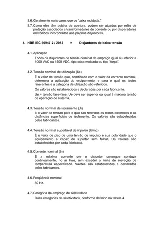 3.6.Geralmente mais caros que os “caixa moldada.”
3.7.Como eles têm bobina de abertura, podem ser atuados por relés de
proteção associados a transformadores de corrente ou por disparadores
eletrônicos incorporados aos próprios disjuntores.
4. NBR IEC 60947-2 / 2013 = Disjuntores de baixa tensão
4.1.Aplicação
Todos os disjuntores de tensão nominal de emprego igual ou inferior a
1000 VAC ou 1500 VDC, tipo caixa moldada ou tipo “força”.
4.2.Tensão nominal de utilização (Ue)
É o valor de tensão que, combinado com o valor da corrente nominal,
determina a aplicação do equipamento, e para o qual os testes
relevantes e a categoria de utilização são referidos.
Os valores são estabelecidos e declarados por cada fabricante.
Ue = tensão fase-fase. Ue deve ser superior ou igual à máxima tensão
de operação do sistema.
4.3.Tensão nominal de isolamento (Ui)
É o valor da tensão para o qual são referidos os testes dielétricos e as
distâncias superficiais de isolamento. Os valores são estabelecidos
pelos fabricantes.
4.4.Tensão nominal suportável de impulso (Uimp)
É o valor de pico de uma tensão de impulso e sua polaridade que o
equipamento é capaz de suportar sem falhar. Os valores são
estabelecidos por cada fabricante.
4.5.Corrente nominal (In)
É a máxima corrente que o disjuntor consegue conduzir
continuamente, no ar livre, sem exceder o limite de elevação de
temperatura especificado. Valores são estabelecidos e declarados
pelos fabricantes.
4.6.Freqüência nominal
60 Hz.
4.7.Categoria de emprego de seletividade
Duas categorias de seletividade, conforme definido na tabela 4.
 