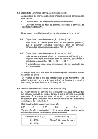 4.8.Capacidade nominal de interrupção em curto circuito
A capacidade de interrupção nominal em curto circuito é composta por
dois valores:
 Um valor eficaz da componente periódica da corrente.
 Um valor mínimo de fator de potência associado à corrente, de
acordo com a tabela 11.
Duas são as capacidades nominais de interrupção de curto circuito:
4.8.1. Capacidade nominal de interrupção máxima (I cu)
Valor limite de corrente (valor eficaz da componente periódica)
que o disjuntor consegue interromper sem se danificar,
perfazendo a sequencia de operações “ O – t – CO “.
4.8.2. Capacidade nominal de interrupção em serviço (I cs)
Valor de corrente (valor eficaz da componente periódica ) que o
disjuntor consegue interromper sem se danificar, perfazendo a
sequência de operações “ O – t – CO – t – CO “.
É estabelecido como uma porcentagem da Icu, podendo ser
100% ou inferior.
A relação entre Ics e Icu deve ser escolhida pelos fabricantes dentre
os valores da tabela 1.
Os valores de Ics e Icu são estabelecidos pelos fabricantes. São
referidos à tensão de operação nominal (Ue) e à freqüência nominal, e
sob condições especificadas de fator de potência.
4.9.Corrente nominal admissível de curta duração (Icw)
É o valor máximo de corrente que o disjuntor consegue conduzir por
um pequeno intervalo de tempo, durante o qual a corrente é assumida
constante. É expresso em valor eficaz da componente AC e é
estabelecido pelo fabricante. Icw é definido somente para disjuntores
da categoria de seletividade B.
Os intervalos de tempo recomendados são:
0,05 ; 0,1 ; 0,25 ; 0,5 ; e 1.0 s
Valores não são normalizados, porém a tabela abaixo mostra valores
mínimos que devem ser atendidos pelos fabricantes.
Corrente nominal In (A) Icw mínimo(KA)
In  2500 12 In ou 5 KA, o que for maior
In  2500 30
 