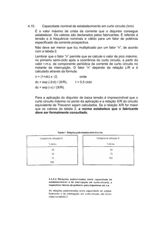 4.10. Capacidade nominal de estabelecimento em curto circuito (Icm)
É o valor máximo de crista da corrente que o disjuntor consegue
estabelecer. Os valores são declarados pelos fabricantes. É referido à
tensão e à frequência nominais e válido para um fator de potência
especificado da corrente prospectiva.
Não deve ser menor que Icu multiplicado por um fator “n”, de acordo
com a tabela 2.
Lembrar que o fator “n” permite que se calcule o valor de pico máximo,
no primeiro semi-ciclo após a ocorrência do curto circuito, a partir do
valor r.m.s. da componente periódica da corrente de curto circuito no
instante da interrupção. O fator “n” depende da relação L/R e é
calculado através da fórmula:
n = (1+dc) x 2, onde
dc = exp (-2t) / (X/R), t = 0,5 ciclo
dc = exp (-) / (X/R).
Para a aplicação do disjuntor de baixa tensão é imprescindível que o
curto circuito máximo no ponto da aplicação e a relação X/R do circuito
equivalente de Thevenin sejam calculados. Se a relação X/R for maior
que os valores da tabela 2, a norma estabelece que o fabricante
deve ser formalmente consultado.
 
