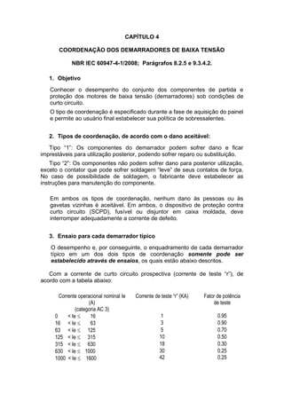 CAPÍTULO 4
COORDENAÇÃO DOS DEMARRADORES DE BAIXA TENSÃO
NBR IEC 60947-4-1/2008; Parágrafos 8.2.5 e 9.3.4.2.
1. Objetivo
Conhecer o desempenho do conjunto dos componentes de partida e
proteção dos motores de baixa tensão (demarradores) sob condições de
curto circuito.
O tipo de coordenação é especificado durante a fase de aquisição do painel
e permite ao usuário final estabelecer sua política de sobressalentes.
2. Tipos de coordenação, de acordo com o dano aceitável:
Tipo “1”: Os componentes do demarrador podem sofrer dano e ficar
imprestáveis para utilização posterior, podendo sofrer reparo ou substituição.
Tipo “2”: Os componentes não podem sofrer dano para posterior utilização,
exceto o contator que pode sofrer soldagem “leve” de seus contatos de força.
No caso de possibilidade de soldagem, o fabricante deve estabelecer as
instruções para manutenção do componente.
Em ambos os tipos de coordenação, nenhum dano às pessoas ou às
gavetas vizinhas é aceitável. Em ambos, o dispositivo de proteção contra
curto circuito (SCPD), fusível ou disjuntor em caixa moldada, deve
interromper adequadamente a corrente de defeito.
3. Ensaio para cada demarrador típico
O desempenho e, por conseguinte, o enquadramento de cada demarrador
típico em um dos dois tipos de coordenação somente pode ser
estabelecido através de ensaios, os quais estão abaixo descritos.
Com a corrente de curto circuito prospectiva (corrente de teste “r”), de
acordo com a tabela abaixo:
Corrente operacional nominal Ie
(A)
(categoria AC 3)
Corrente de teste “r” (KA) Fator de potência
de teste
0 < Ie  16 1 0.95
16 < Ie  63 3 0.90
63 < Ie  125 5 0.70
125 < Ie  315 10 0.50
315 < Ie  630 18 0.30
630 < Ie  1000
1000 < Ie  1600
30
42
0.25
0.25
 