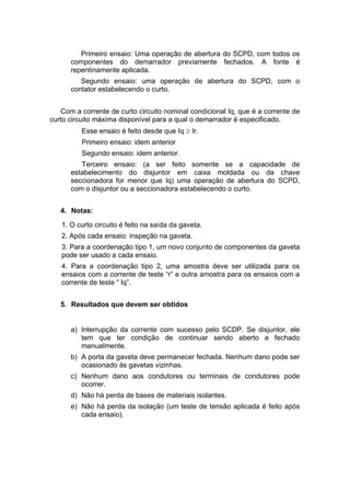 Primeiro ensaio: Uma operação de abertura do SCPD, com todos os
componentes do demarrador previamente fechados. A fonte é
repentinamente aplicada.
Segundo ensaio: uma operação de abertura do SCPD, com o
contator estabelecendo o curto.
Com a corrente de curto circuito nominal condicional Iq, que é a corrente de
curto circuito máxima disponível para a qual o demarrador é especificado.
Esse ensaio é feito desde que Iq  Ir.
Primeiro ensaio: idem anterior
Segundo ensaio: idem anterior.
Terceiro ensaio: (a ser feito somente se a capacidade de
estabelecimento do disjuntor em caixa moldada ou da chave
seccionadora for menor que Iq) uma operação de abertura do SCPD,
com o disjuntor ou a seccionadora estabelecendo o curto.
4. Notas:
1. O curto circuito é feito na saída da gaveta.
2. Após cada ensaio: inspeção na gaveta.
3. Para a coordenação tipo 1, um novo conjunto de componentes da gaveta
pode ser usado a cada ensaio.
4. Para a coordenação tipo 2, uma amostra deve ser utilizada para os
ensaios com a corrente de teste “r” e outra amostra para os ensaios com a
corrente de teste “ Iq”.
5. Resultados que devem ser obtidos
a) Interrupção da corrente com sucesso pelo SCDP. Se disjuntor, ele
tem que ter condição de continuar sendo aberto e fechado
manualmente.
b) A porta da gaveta deve permanecer fechada. Nenhum dano pode ser
ocasionado às gavetas vizinhas.
c) Nenhum dano aos condutores ou terminais de condutores pode
ocorrer.
d) Não há perda de bases de materiais isolantes.
e) Não há perda da isolação (um teste de tensão aplicada é feito após
cada ensaio).
 