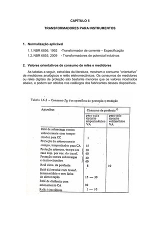 CAPÍTULO 5
TRANSFORMADORES PARA INSTRUMENTOS
1. Normalização aplicável
1.1.NBR 6856, 1992 -Transformador de corrente – Especificação
1.2.NBR 6855, 2009 - Transformadores de potencial indutivos
2. Valores orientativos de consumo de relés e medidores
As tabelas a seguir, extraídas da literatura, mostram o consumo “orientativo”
de medidores analógicos e relés eletromecânicos. Os consumos de medidores
ou relés digitais de proteção são bastante menores que os valores mostrados
abaixo, e podem ser obtidos nos catálogos dos fabricantes desses dispositivos.
 