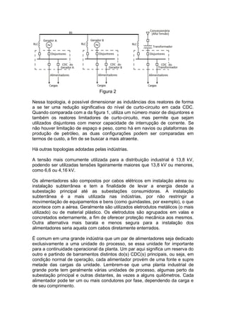 Figura 2
Nessa topologia, é possível dimensionar as indutâncias dos reatores de forma
a se ter uma redução significativa do nível de curto-circuito em cada CDC.
Quando comparada com a da figura 1, utiliza um número maior de disjuntores e
também os reatores limitadores de curto-circuito, mas permite que sejam
utilizados disjuntores com menor capacidade de interrupção de corrente. Se
não houver limitação de espaço e peso, como há em navios ou plataformas de
produção de petróleo, as duas configurações podem ser comparadas em
termos de custo, a fim de se buscar a mais atraente.
Há outras topologias adotadas pelas indústrias.
A tensão mais comumente utilizada para a distribuição industrial é 13,8 kV,
podendo ser utilizadas tensões ligeiramente maiores que 13,8 kV ou menores,
como 6,6 ou 4,16 kV.
Os alimentadores são compostos por cabos elétricos em instalação aérea ou
instalação subterrânea e tem a finalidade de levar a energia desde a
subestação principal até as subestações consumidoras. A instalação
subterrânea é a mais utilizada nas indústrias, por não restringir a
movimentação de equipamentos e bens (como guindastes, por exemplo), o que
acontece com a aérea. Geralmente são utilizados eletrodutos metálicos (o mais
utilizado) ou de material plástico. Os eletrodutos são agrupados em valas e
concretados externamente, a fim de oferecer proteção mecânica aos mesmos.
Outra alternativa mais barata e menos segura para a instalação dos
alimentadores seria aquela com cabos diretamente enterrados.
É comum em uma grande indústria que um par de alimentadores seja dedicado
exclusivamente a uma unidade do processo, se essa unidade for importante
para a continuidade operacional da planta. Um par aqui significa um reserva do
outro e partindo de barramentos distintos do(s) CDC(s) principais, ou seja, em
condição normal de operação, cada alimentador provém de uma fonte e supre
metade das cargas da unidade. Lembrem-se que uma planta industrial de
grande porte tem geralmente várias unidades de processo, algumas perto da
subestação principal e outras distantes, às vezes a alguns quilômetros. Cada
alimentador pode ter um ou mais condutores por fase, dependendo da carga e
de seu comprimento.
 