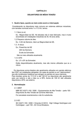 CAPÍTULO 6
DISJUNTORES DE MÉDIA TENSÃO
1. Quatro tipos, quanto ao meio onde ocorre a interrupção
Considerando os disjuntores mais comuns em sistemas elétricos industriais,
com tensões nominais entre 1 e 17.5 kV, temos:
1.1.Seco (a ar)
Ex.: Magne-blast da GE. Há décadas não é mais fabricado, mas é muito
encontrado em instalações industriais de 30, 40 anos atrás.
1.2.Pequeno volume de óleo
Ex.: 3 AC da Siemens. Idem ao Magne-blast da GE.
1.3. A vácuo
Ex.: PowerVac da GE
3AH da Siemens.
Evolis da Schneider.
São os mais utilizados atualmente.
1.4.A SF6
Ex.: LF e SF da Schneider.
Estão disponibilizados atualmente, mas são menos utilizados que os a
vácuo.
Os disjuntores acima listados são geralmente utilizados em painéis elétricos
tipo CDC, em instalações abrigadas: em salas de painéis ou em “eletrocenters”,
que são contêineres metálicos que abrigam os painéis em seus interiores.
Para tensões acima de 17,5 kV e até 138 kV os disjuntores são geralmente
para uso externo e são a óleo ou a SF6. Acima de 138 kV são utilizados
disjuntores a SF6, uso externo.
2. Normalização
2.1.ABNT
NBR IEC 62271-100 / 2006 – Equipamentos de Alta Tensão – parte 100 -
Disjuntores de Alta Tensão de Corrente Alternada.
Foi cancelada recentemente e não foi substituída.
2.2.IEC
IEC 62271-100 / 2008 + Emenda A1/2012- High Voltage Switchgear and
Controlgear – part 100 - AC Circuit Breakers.
 