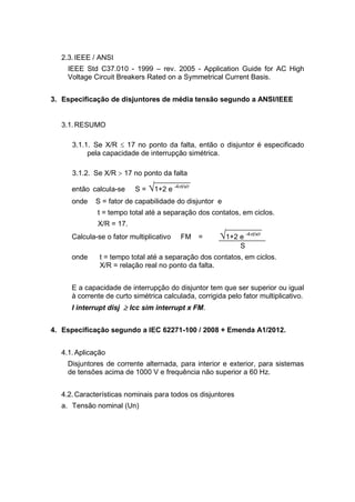 2.3.IEEE / ANSI
IEEE Std C37.010 - 1999 – rev. 2005 - Application Guide for AC High
Voltage Circuit Breakers Rated on a Symmetrical Current Basis.
3. Especificação de disjuntores de média tensão segundo a ANSI/IEEE
3.1.RESUMO
3.1.1. Se X/R  17 no ponto da falta, então o disjuntor é especificado
pela capacidade de interrupção simétrica.
3.1.2. Se X/R  17 no ponto da falta
então calcula-se S = 1+2 e -4t/x/r
onde S = fator de capabilidade do disjuntor e
t = tempo total até a separação dos contatos, em ciclos.
X/R = 17.
Calcula-se o fator multiplicativo FM = 1+2 e -4t/x/r
S
onde t = tempo total até a separação dos contatos, em ciclos.
X/R = relação real no ponto da falta.
E a capacidade de interrupção do disjuntor tem que ser superior ou igual
à corrente de curto simétrica calculada, corrigida pelo fator multiplicativo.
I interrupt disj  Icc sim interrupt x FM.
4. Especificação segundo a IEC 62271-100 / 2008 + Emenda A1/2012.
4.1.Aplicação
Disjuntores de corrente alternada, para interior e exterior, para sistemas
de tensões acima de 1000 V e frequência não superior a 60 Hz.
4.2.Características nominais para todos os disjuntores
a. Tensão nominal (Un)
 