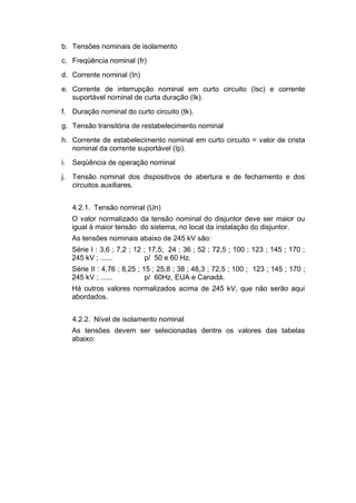 b. Tensões nominais de isolamento
c. Freqüência nominal (fr)
d. Corrente nominal (In)
e. Corrente de interrupção nominal em curto circuito (Isc) e corrente
suportável nominal de curta duração (Ik).
f. Duração nominal do curto circuito (tk).
g. Tensão transitória de restabelecimento nominal
h. Corrente de estabelecimento nominal em curto circuito = valor de crista
nominal da corrente suportável (Ip).
i. Seqüência de operação nominal
j. Tensão nominal dos dispositivos de abertura e de fechamento e dos
circuitos auxiliares.
4.2.1. Tensão nominal (Un)
O valor normalizado da tensão nominal do disjuntor deve ser maior ou
igual à maior tensão do sistema, no local da instalação do disjuntor.
As tensões nominais abaixo de 245 kV são:
Série I : 3,6 ; 7,2 ; 12 ; 17,5; 24 ; 36 ; 52 ; 72,5 ; 100 ; 123 ; 145 ; 170 ;
245 kV ; ...... p/ 50 e 60 Hz.
Série II : 4,76 ; 8,25 ; 15 ; 25,8 ; 38 ; 48,3 ; 72,5 ; 100 ; 123 ; 145 ; 170 ;
245 kV ; ...... p/ 60Hz, EUA e Canadá.
Há outros valores normalizados acima de 245 kV, que não serão aqui
abordados.
4.2.2. Nível de isolamento nominal
As tensões devem ser selecionadas dentre os valores das tabelas
abaixo:
 