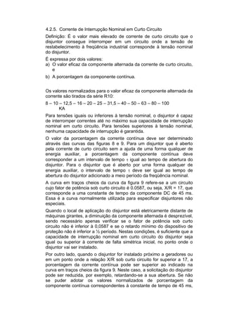 4.2.5. Corrente de Interrupção Nominal em Curto Circuito
Definição: É o valor mais elevado de corrente de curto circuito que o
disjuntor consegue interromper em um circuito onde a tensão de
restabelecimento à freqüência industrial corresponde à tensão nominal
do disjuntor.
É expressa por dois valores:
a) O valor eficaz da componente alternada da corrente de curto circuito,
e
b) A porcentagem da componente contínua.
Os valores normalizados para o valor eficaz da componente alternada da
corrente são tirados da série R10:
8 – 10 – 12,5 – 16 – 20 – 25 – 31,5 – 40 – 50 – 63 – 80 – 100
KA
Para tensões iguais ou inferiores à tensão nominal, o disjuntor é capaz
de interromper correntes até no máximo sua capacidade de interrupção
nominal em curto circuito. Para tensões superiores à tensão nominal,
nenhuma capacidade de interrupção é garantida.
O valor da porcentagem da corrente contínua deve ser determinado
através das curvas das figuras 8 e 9. Para um disjuntor que é aberto
pela corrente de curto circuito sem a ajuda de uma forma qualquer de
energia auxiliar, a porcentagem da componente contínua deve
corresponder a um intervalo de tempo  igual ao tempo de abertura do
disjuntor. Para o disjuntor que é aberto por uma forma qualquer de
energia auxiliar, o intervalo de tempo  deve ser igual ao tempo de
abertura do disjuntor adicionado a meio período da freqüência nominal.
A curva em traços cheios da curva da figura 9 refere-se a um circuito
cujo fator de potência sob curto circuito é 0.0587, ou seja, X/R = 17, que
corresponde a uma constante de tempo da componente DC de 45 ms.
Essa é a curva normalmente utilizada para especificar disjuntores não
especiais.
Quando o local de aplicação do disjuntor está eletricamente distante de
máquinas girantes, a diminuição da componente alternada é desprezível,
sendo necessário apenas verificar se o fator de potência sob curto
circuito não é inferior à 0,0587 e se o retardo mínimo do dispositivo de
proteção não é inferior a ½ período. Nestas condições, é suficiente que a
capacidade de interrupção nominal em curto circuito do disjuntor seja
igual ou superior à corrente de falta simétrica inicial, no ponto onde o
disjuntor vai ser instalado.
Por outro lado, quando o disjuntor for instalado próximo a geradores ou
em um ponto onde a relação X/R sob curto circuito for superior a 17, a
porcentagem da corrente contínua pode ser superior ao indicado na
curva em traços cheios da figura 9. Neste caso, a solicitação do disjuntor
pode ser reduzida, por exemplo, retardando-se a sua abertura. Se não
se puder adotar os valores normalizados de porcentagem da
componente contínua correspondentes à constante de tempo de 45 ms,
 