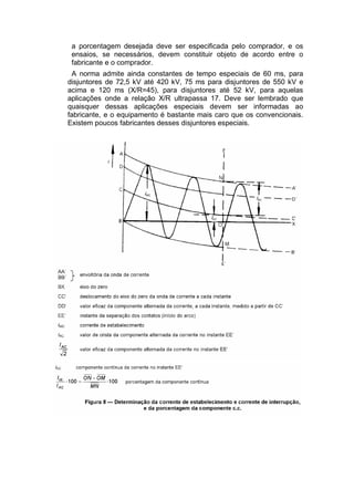 a porcentagem desejada deve ser especificada pelo comprador, e os
ensaios, se necessários, devem constituir objeto de acordo entre o
fabricante e o comprador.
A norma admite ainda constantes de tempo especiais de 60 ms, para
disjuntores de 72,5 kV até 420 kV, 75 ms para disjuntores de 550 kV e
acima e 120 ms (X/R=45), para disjuntores até 52 kV, para aquelas
aplicações onde a relação X/R ultrapassa 17. Deve ser lembrado que
quaisquer dessas aplicações especiais devem ser informadas ao
fabricante, e o equipamento é bastante mais caro que os convencionais.
Existem poucos fabricantes desses disjuntores especiais.
 