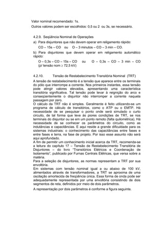 Valor nominal recomendado: 1s.
Outros valores podem ser escolhidos: 0,5 ou 2 ou 3s, se necessário.
4.2.9. Seqüência Nominal de Operações
a) Para disjuntores que não devem operar em religamento rápido:
CO – 15s – CO ou O – 3 minutos – CO – 3 min – CO.
b) Para disjuntores que devem operar em religamento automático
rápido:
O – 0,3s – CO – 15s – CO ou O – 0,3s – CO – 3 min – CO
(p/ tensão nom  72,5 kV)
4.2.10. Tensão de Restabelecimento Transitória Nominal (TRT)
A tensão de restabelecimento é a tensão que aparece entre os terminais
do pólo que interrompe a corrente. Nos primeiros instantes, essa tensão
pode atingir valores elevados, apresentando uma característica
transitória significativa. Tal tensão pode levar à reignição do arco e
conseqüentemente o disjuntor não interromper a corrente naquela
passagem por zero.
O cálculo da TRT não é simples. Geralmente é feito utilizando-se um
programa de cálculo de transitórios, como o ATP ou o EMTP. Há
necessidade de se pesquisar o ponto onde será simulado o curto
circuito, de tal forma que leve às piores condições de TRT, se nos
terminais do disjuntor ou se em um ponto remoto (falta quilométrica). Há
necessidade de se conhecer os parâmetros do circuito, como as
indutâncias e capacitâncias. E aqui reside a grande dificuldade para os
sistemas industriais: o conhecimento das capacitâncias entre fases e
entre fases e terra, na fase de projeto. Por isso esse assunto não será
aqui aprofundado.
A fim de permitir um conhecimento inicial acerca da TRT, recomenda-se
a leitura do capítulo 17 – Tensão de Restabelecimento Transitória de
Disjuntores – do livro “Transitórios Elétricos e Coordenação de
Isolamento”, publicado por Furnas Centrais Elétricas, que versa sobre a
matéria.
Para a seleção de disjuntores, as normas representam a TRT por sua
envoltória.
Em sistemas com tensão nominal igual a ou abaixo de 100 kV,
alimentados através de transformadores, a TRT se aproxima de uma
oscilação amortecida de freqüência única. Essa forma de onda pode ser
adequadamente representada por uma envoltória consistindo de dois
segmentos de reta, definidos por meio de dois parâmetros.
A representação por dois parâmetros é conforme a figura seguinte.
 