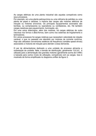 As cargas elétricas de uma planta industrial são aquelas compatíveis como
seus processos.
Por exemplo, em uma planta petroquímica ou uma refinaria de petróleo ou uma
planta de papel e celulose, a maioria das cargas são motores elétricos de
indução ou motores síncronos. Os principais equipamentos acionados são
bombas, ou compressores ou sopradores ou ventiladores, etc. Há também
cargas resistivas para aquecimento, iluminação, etc.
Em uma usina siderúrgica, além dos motores, há cargas elétricas de outra
natureza nos fornos e altos-fornos, bem como nos sistemas de lingotamento e
laminadores.
Em vários processos há cargas rotativas que necessitam velocidade de rotação
variável, o que no passado era atendido por motores de corrente contínua.
Hoje são utilizados conversores estáticos de frequência (variable speed drives)
associados a motores de indução para atender a essa demanda.
O par de alimentadores dedicado a uma unidade de processo alimenta a
subestação da unidade. Nela, a tensão de distribuição, geralmente 13,8 kV, é
utilizada para a alimentação dos grandes motores (geralmente acima de 5 MW)
e baixada para outros níveis de utilização, compatíveis com as cargas. Isso é
mostrado de forma simplificada no diagrama unifilar da figura 3.
 
